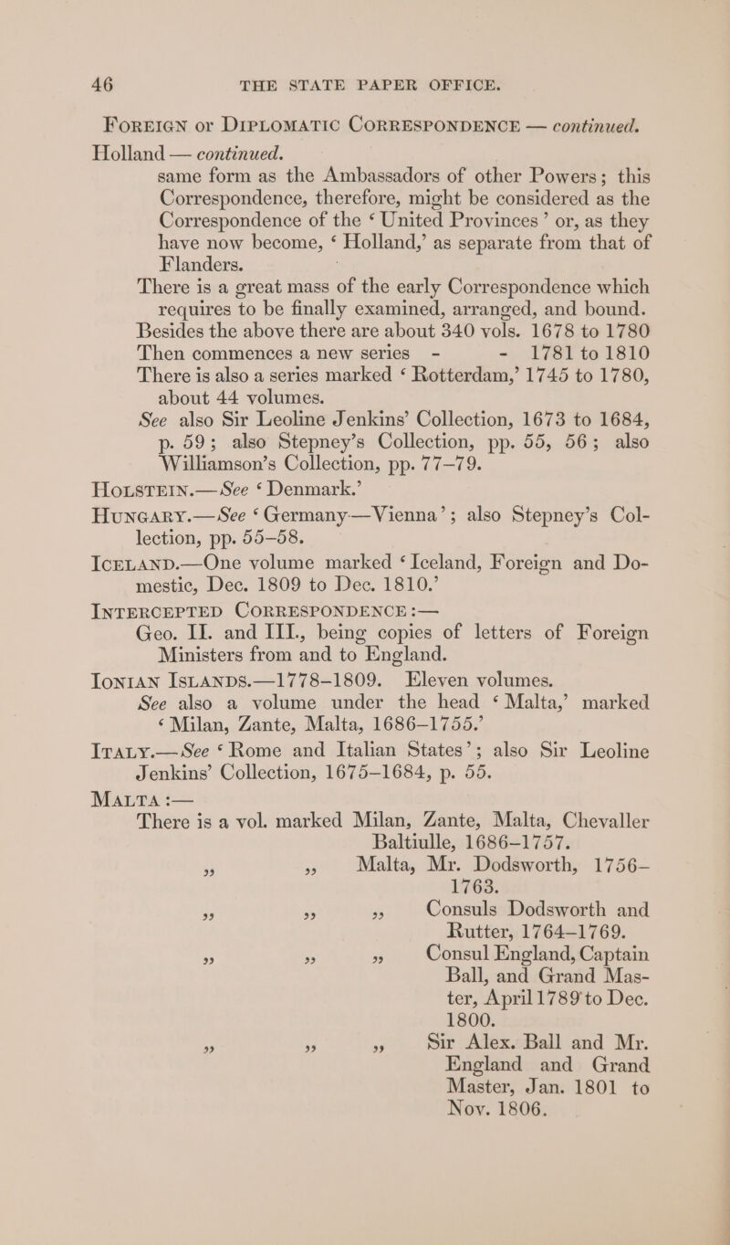 FOREIGN or DIPLOMATIC CORRESPONDENCE — continued. Holland — continued. same form as the Ambassadors of other Powers; this Correspondence, therefore, might be considered as the Correspondence of the ‘ United Provinces’ or, as they have now become, ‘ Holland,’ as separate from that of Flanders. 3 There is a great mass of the early Correspondence which requires to be finally examined, arranged, and bound. Besides the above there are about 340 vols. 1678 to 1780 Then commences a new series - - 1781 to 1810 There is also a series marked ‘ Rotterdam,’ 1745 to 1780, about 44 volumes. See also Sir Leoline Jenkins’ Collection, 1673 to 1684, p- 59; also Stepney’s Collection, pp. 55, 56; also Williamson’s Collection, pp. 77—79. HoxstTemn.— See ‘ Denmark.’ Huncary.—See ‘Germany—Vienna’; also Stepney’s Col- lection, pp. 55-58. IcELAND.—One volume marked ‘Iceland, Foreign and Do- mestic, Dec. 1809 to Dec. 1810.’ INTERCEPTED CORRESPONDENCE :— Geo. IL. and III., being copies of letters of Foreign Ministers from and to England. TontAn IsuaAnps.—1778-1809. Eleven volumes. See also a volume under the head ‘ Malta,’ marked ‘Milan, Zante, Malta, 1686-1755.’ IrTaLy.— See ‘Rome and Italian States’; also Sir Leoline Jenkins’ Collection, 1675-1684, p. 55. Mata :— There is a vol. marked Milan, Zante, Malta, Chevaller Baltiulle, 1686-1757. js »» Malta, Mr. Dodsworth, 1756- 1768. , 5 5 Consuls Dodsworth and Rutter, 1764-1769. - nt * Consul England, Captain Ball, and Grand Mas- ter, April 1789 to Dec. 1800. + - 3 Sir Alex. Ball and Mr. England and Grand Master, Jan. 1801 to Noy. 1806.