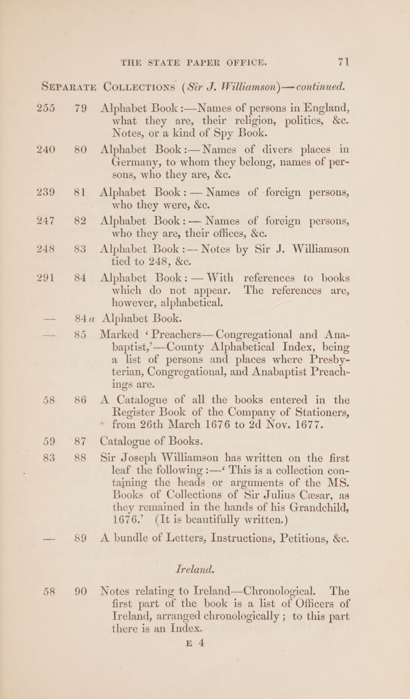 255 240 58 59 83 58 79 Alphabet Book :—Names of persons in England, what they are, their religion, politics, &amp;c. Notes, or a kind of Spy Book. 80 Alphabet Book:—Names of divers places in Germany, to whom they belong, names of per- sons, who they are, &amp;c. 81 Alphabet Book: — Names of -foreign persons, who they were, &amp;c. 82 Alphabet Book:— Names of foreign persons, who they are, their offices, &amp;c. 83 Alphabet Book :— Notes by Sir J. Williamson tied to 248, &amp;c. 84 Alphabet Book: — With references to books which do not appear. The references are, however, alphabetical. 84a Alphabet Book. 85 Marked ‘ Preachers— Congregational and Ana- baptist, —County Alphabetical Index, being a list of persons and places where Presby- terian, Congregational, and Anabaptist Preach- ings are. 86 A Catalogue of all the books entered in the Register Book of the Company of Stationers, * from 26th March 1676 to 2d Nov. 1677. 87 Catalogue of Books. 88 Sir Joseph Williamson has written on the first leaf the following :—‘ This is a collection con- taining the heads or arguments of the MS. Books of Collections of Sir Julius Cesar, as they remained in the hands of his Grandchild, 1676.’ (It is beautifully written.) 89 &lt;A bundle of Letters, Instructions, Petitions, &amp;c. Ireland. 90 Notes relating to Ireland—Chronological. The first part of the book is a list of Officers of Ireland, arranged chronologically ; to this part there is an Index.