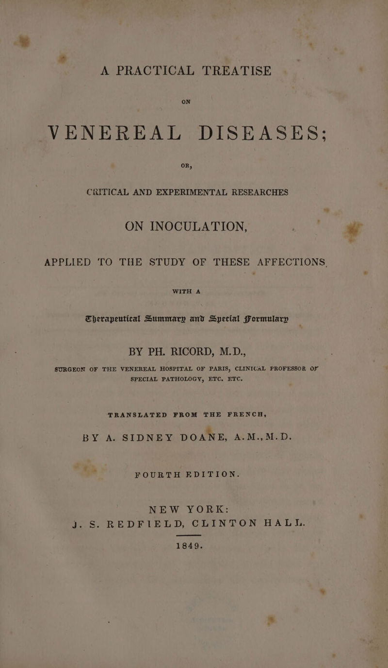 ON VENEREAL DISEASES; OR, CRITICAL AND EXPERIMENTAL RESEARCHES ON INOCULATION, APPLIED TO THE STUDY OF THESE AFFECTIONS WITH A Tberapeutical Summary and Special Formularp BY PH. RICORD, M.D. SURGEON OF THE VENEREAL HOSPITAL OF PARIS, CLINICAL PROFESSOR Of SPECIAL PATHOLOGY, ETC. ETC. TRANSLATED FROM THE FRENCH, 2 BY A. SIDNEY DOANE, A.M.,M.D. FOURTH EDITION. NEW YORK: fos REDEFILeE oD, COIN TON HAL IL. 1849.
