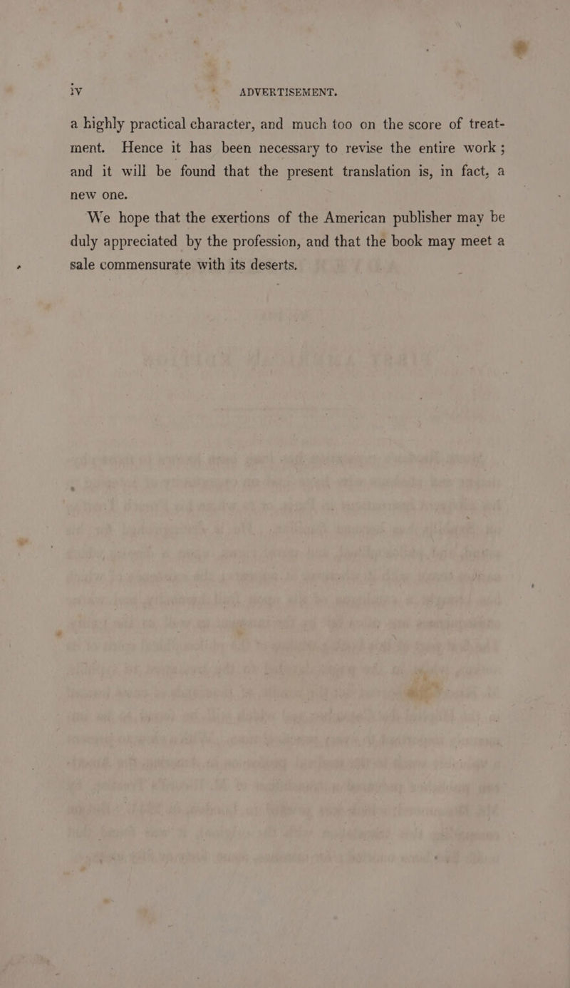 a highly practical character, and much too on the score of treat- ment. Hence it has been necessary to revise the entire work ; and it will be found that the present translation is, in fact, a new one. . We hope that the exertions of the American publisher may be duly appreciated by the profession, and that the book may meet a sale commensurate with its deserts.