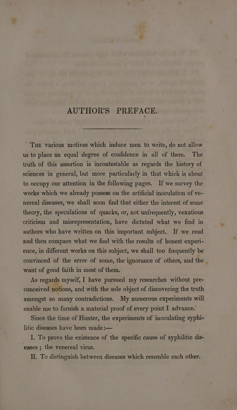 AUTHORS PREFACE. THE various motives which induce men to write, do not allow us to place an equal degree of confidence in all of them. The truth of this assertion is incontestable as regards the history of sciences in general, but more particularly in that which is about to occupy our attention in the following pages. If we survey the works which we already possess on the artificial inoculation of ve- nereal diseases, we shall soon find that either the interest of some theory, the speculations of quacks, or, not unfrequently, vexatious criticism and misrepresentation, have dictated what we find in authors who have written on this important subject. If we read and then compare what we find with the results of honest experi- ence, in different works on this subject, we shall too frequently be convinced of the error of some, the ignorance of others, and the want of good faith in most of them. As regards myself, I have pursued my researches without pre- conceived notions, and with the sole object of discovering the truth amongst so many contradictions. My numerous experiments will enable me to furnish a material proof of every point I advance. Since the time of Hunter, the experiments of inoculating syphi- litic diseases have been made:— I. To prove the existence of the specific cause of syphilitic dis- Il. To distinguish between diseases which resemble each other.
