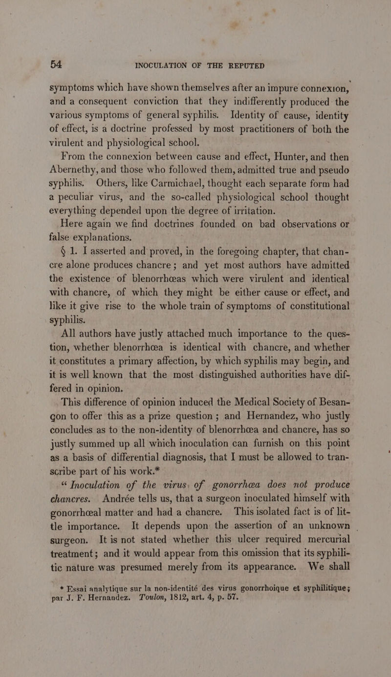 symptoms which have shown themselves after an impure connexion, and a consequent conviction that they indifferently produced the various symptoms of general syphilis. Identity of cause, identity of effect, is a doctrine professed by most practitioners of both the virulent and physiological school. From the connexion between cause and effect, Hunter, and then Abernethy, and those who followed them, admitted true and pseudo syphilis. Others, like Carmichael, thought each separate form had a peculiar virus, and the so-called physiological school thought everything depended upon the degree of irritation. Here again we find doctrines founded on bad observations or false explanations. . § 1. I asserted and proved, in the foregoing chapter, that chan- cre alone produces chancre ; and yet most authors have admitted the existence of blenorrheas which were virulent and identical with chancre, of which they might be either cause or effect, and like it give rise to the whole train of symptoms of constitutional syphilis. All authors have justly attached much importance to the ques- tion, whether blenorrhcea is identical with chancre, and whether it constitutes a primary affection, by which syphilis may begin, and it is well known that the most distinguished authorities have dif- fered in opinion. This difference of opinion induced the Medical Society of Besan- con to offer this as a prize question; and Hernandez, who justly concludes as to the non-identity of blenorrhcea and chancre, has so justly summed up all which inoculation can furnish on this point as a basis of differential diagnosis, that I must be allowed to tran- scribe part of his work.* &amp; Inoculation of the virus; of gonorrhea does not produce chancres. Andrée tells us, that a surgeon inoculated himself with gonorrheeal matter and had a chancre. This isolated fact is of lit- tle importance. It depends upon the assertion of an unknown | surgeon. It is not stated whether this ulcer required mercurial treatment; and it would appear from this omission that its syphili- tic nature was presumed merely from its appearance. We shall * Essai analytique sur la non-identité des virus gonorrhoique et syphilitique; par J. F. Hernandez. Toulon, 1812, art. 4, p. 57.