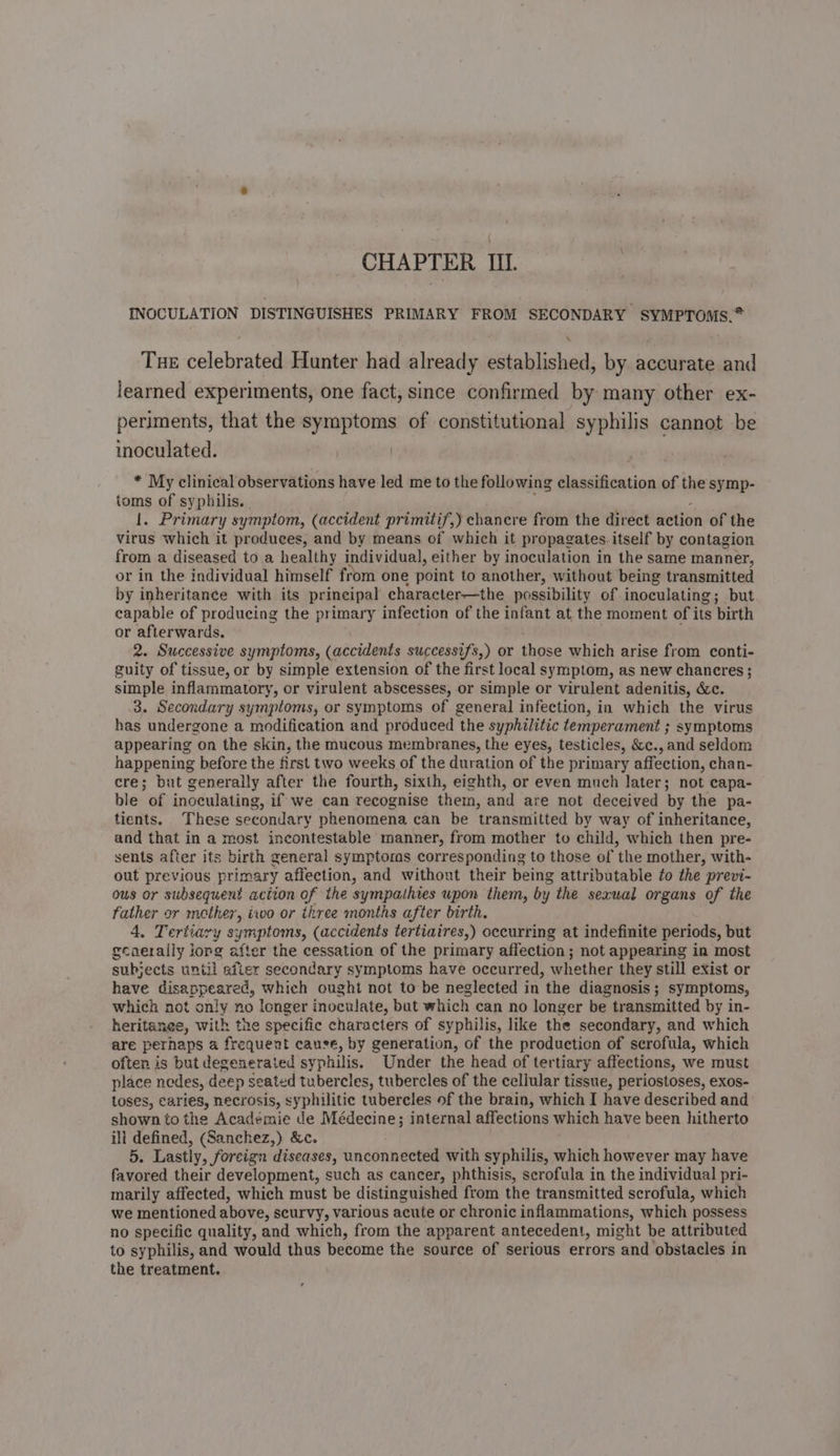 INOCULATION DISTINGUISHES PRIMARY FROM SECONDARY SYMPTOMS.* \ Tue celebrated Hunter had already established, by accurate and learned experiments, one fact, since confirmed by many other ex- periments, that the symptoms of constitutional syphilis cannot be inoculated. | * My clinical observations have led me to the following classification of the symp- toms of syphilis. 1. Primary symptom, (accident primitif,) chancre from the direct action of the virus which it produces, and by means of which it propagates itself by contagion from a diseased to a healthy individual, either by inoculation in the same manner, or in the individual himself from one point to another, without being nel by inheritance with its pr incipal character—the possibility of inoculating; but capable of producing the primary infection of the infant at the moment of its birth or afterwards. 2. Successive symptoms, (accidents successifs,) or those which arise from conti- guity of tissue, or by simple extension of the first local symptom, as new chancres ; simple inflammatory, or virulent abscesses, or simple or virulent adenitis, &amp;c. 3. Secondary symptoms, or symptoms of general infection, in which the virus has undergone a modification and produced the syphilitic temperament ; symptoms appearing on the skin, the mucous membranes, the eyes, testicles, &amp;c., and seldom happening before the first two weeks of the duration of the primary affection, chan- cre; but generally after the fourth, sixth, eighth, or even much later; not capa- ble of inoculating, if we can recognise them, and are not deceived by the pa- tients. These secondary phenomena can be transmitted by way of inheritance, and that in a most incontestable manner, from mother to child, which then pre- sents after its birth general symptoras corresponding to those of ‘the mother, with- out previous primary affection, and without their being attributable ¢o the previ- ous or subsequent action of the sympathies upon them, by the sexual organs of the father or mother, two or three months after birth. 4. Tertiary symptoms, (accidents tertiaires,) occurring at indefinite periods, but ecaerally iorg after the cessation of the primary affection ; not appearing in most subjects until efter secondary symptoms have occurred, whether they still exist or have disappeared, which ought not to be neglected in the diagnosis; symptoms, which not only no longer inoculate, but which can no longer be transmitted by in- heritanee, with the specific characters of syphilis, like the secondary, and which are perhaps a frequent cause, by generation, of the production of scrofula, which often is but degenerated syphilis. Under the head of tertiary affections, we must place nedes, deep seated tubercles, tubercles of the cellular tissue, periostoses, exos- toses, caries, necrosis, dre tubercles of the brain, which I have described and shown to the Academie de Médecine; internal affections which have been hitherto ill defined, (Sanchez,) &amp;c. LA Lastly, foreign diseases, unconnected with syphilis, which however may have favored their development, such as cancer, phthisis, scrofula in the individual pri- marily affected, which must be distinguished from the transmitted scrofula, which we mentioned above, scurvy, various acute or chronic inflammations, which possess no specific quality, and which, from the apparent antecedent, might be attributed to syphilis, and would thus become the source of serious errors and obstacles in the treatment.