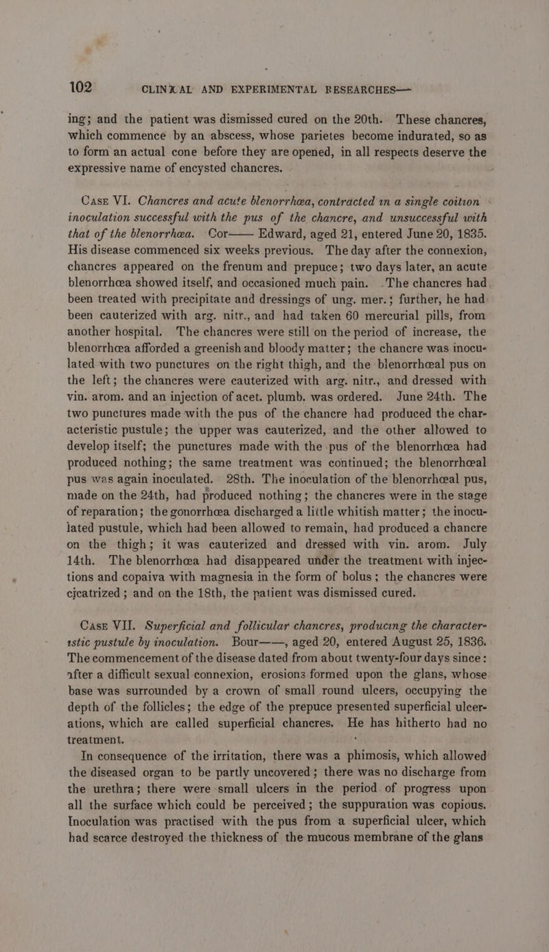 ing; and the patient was dismissed cured on the 20th. These chancres, which commence by an abscess, whose parietes become indurated, so as to form an actual cone before they are opened, in all respects deserve the expressive name of encysted chancres. Case VI. Chancres and acute blenorrhea, contracted in a single coition : inoculation successful with the pus of the chancre, and unsuccessful with that of the blenorrhea. Cor—— Edward, aged 21, entered June 20, 1835. His disease commenced six weeks previous. The day after the connexion, chancres appeared on the frenum and prepuce; two days later, an acute blenorrhcea showed itself, and occasioned much pain. The chancres had, been treated with precipitate and dressings of ung. mer.; further, he had been cauterized with arg. nitr., and had taken 60 mercurial pills, from another hospital. The chancres were still on the period of increase, the blenorrheea afforded a greenish and bloody matter; the chancre was inocu- lated with two punctures on the right thigh, and the blenorrheal pus on the left; the chancres were cauterized with arg. nitr., and dressed with vin. arom. and an injection of acet. plumb. was ordered. June 24th. The two punctures made with the pus of the chancre had produced the char- acteristic pustule; the upper was cauterized, and the other allowed to develop itself; the punctures made with the pus of the blenorrhea had produced nothing; the same treatment was continued; the blenorrheal pus was again inoculated. 28th. The inoculation of the blenorrhceal pus, made on the 24th, had produced nothing ; the chancres were in the stage of reparation; the gonorrheea discharged a little whitish matter; the inocu- lated pustule, which had been allowed to remain, had produced a chancre on the thigh; it was cauterized and dressed with vin. arom. July 14th. The blenorrhea had disappeared under the treatment with injec- tions and copaiva with magnesia in the form of bolus; the chancres were cicatrized ; and on the 18th, the patient was dismissed cured. Case VII. Superficial and follicular chancres, producing the characters astic pustule by inoculation. Bour——, aged 20, entered August 25, 1836. The commencement of the disease dated from about twenty-four days since: after a difficult sexual connexion, erosions formed upon the glans, whose base was surrounded by a crown of small round ulcers, occupying the depth of the follicles; the edge of the prepuce presented superficial ulcer- ations, which are called superficial chancres. He has hitherto had no treatment. ' In consequence of the irritation, there was a phimosis, which allowed’ the diseased organ to be partly uncovered ; there was no discharge from the urethra; there were small ulcers in the period. of progress upon all the surface which could be perceived ; the suppuration was copious. Inoculation was practised with the pus from a superficial ulcer, which had scarce destroyed the thickness of the mucous membrane of the glans