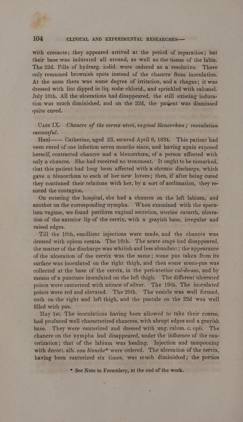 with creosote; they appeared arrived at the period of reparation; but their base was indurated all around, as well as the tissue of the labia. The 22d. Pills of hydrarg. iodid. were ordered as a resolutive. There only remamed brownish spots instead of the chancre from inoculation. At the anus there was some degree of irritation, and a rhagas; it was dressed with lint dipped in liq. sodæ chlorid., and sprinkled with calomel. July 10th. All the ulcerations had disappeared, the still existing indura- tion was much diminished, and on the 22d, the patgent was dismissed quite cured. Case IX: Chancre of the cervix uteri, vaginal blenorrhea ; inoculation successful. | Haul Catherine, aged 23, entered April 8, 1834. This patient had been cured of one infection seven months since, and having again exposed herself, contracted chancre and a blenorrhcea, of a person affected with only a chancre. She had received no treatment. It ought to be remarked, that this patient had long been affected with a chronic discharge, which gave a blenorrhæa to each of her new lovers; then, if after being cured they continued their relations with her, by a sort of acclimation, they re- sisted the contagion. | On entering the hospital, she had a chancre on the left Jabium, and another on the corresponding nympha. When examined with the specu- lum vaginæ, we found puriform vaginal secretion, uterine catarrh, ulcera- tion of: the anterior lip of the cervix, with a grayish base, irregular and raised edges. | Till the 10th, emollient injections were made, and the chancre was dressed with opium cerate The 18th. The acute stage had disappeared, the matter of the discharge was whitish and less abundant; the appearance of the ulceration of the cervix was the same; some pus taken from its surface was inoculated on the right thigh, and then some muco-pus was collected at the base of the cervix, in the peri-uterine cul-de-sac, and by means of a puncture inoculated on the left thigh. The different ulcerated points were cauterized with nitrate of silver. The 19th. The inoculated points were red and elevated. The 20th. The vesicle was well formed, ooth on the right and left thigh, and the pustule on the 22d was well filled with pus. May 1st. The inoculations having been allowed to take their course, had produced well characterized chancres, with abrupt edges and a grayish base. They were cauterized and dressed with ung. calom. c. opi. The chancre on the nympha had disappeared, under the influence of the cau- terization; that of the labium was healing. Injection and tampooning with decoct. alb. eau blanche* were ordered. The ulceration of the cervix, having been cauterized six times, was much diminished; the portion : * See Note to Formulary, at the end of the work.