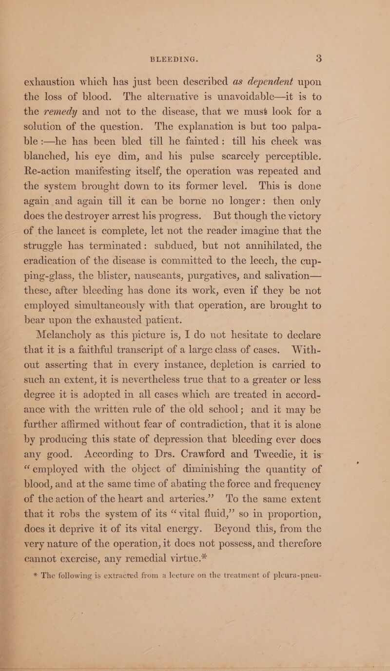 exhaustion which has just been described as dependent upon the loss of blood. The alternative is unavoidable—it is to the remedy and not to the disease, that we musé look for a solution of the question. The explanation is but too palpa- ble :—he has been bled till he fainted: till his cheek was blanched, his eye dim, and his pulse scarcely perceptible. Re-action manifesting itself, the operation was repeated and the system brought down to its former level. This is done again and again till it can be borne no longer: then only does the destroyer arrest his progress. But though the victory of the lancet is complete, let not the reader imagine that the struggle has terminated: subdued, but not annihilated, the eradication of the disease is committed to the leech, the cup- ping-glass, the blister, nauseants, purgatives, and salivation— these, after bleeding has done its work, even if they be not employed simultaneously with that operation, are brought to bear upon the exhausted patient. : Melancholy as this picture is, I do not hesitate to declare that it is a faithful transcript of a large class of cases. With- out asserting that in every instance, depletion is carried to such an extent, it is nevertheless true that to a greater or less degree it is adopted in all cases which are treated in accord- ance with the written rule of the old school; and it may be further affirmed without fear of contradiction, that it is alone by producing this state of depression that bleeding ever does any good. According to Drs. Crawford and Tweedie, it is “employed with the object of diminishing the quantity of blood, and at the same time of abating the force and frequency of the action of the heart and arteries.” ‘To the same extent that it robs the system of its “vital fluid,” so in proportion, does it deprive it of its vital energy. Beyond this, from the very nature of the operation, it does not possess, and therefore cannot exercise, any remedial virtue.* * The following is extracted from a lecture on the treatment of pleura-pneu-