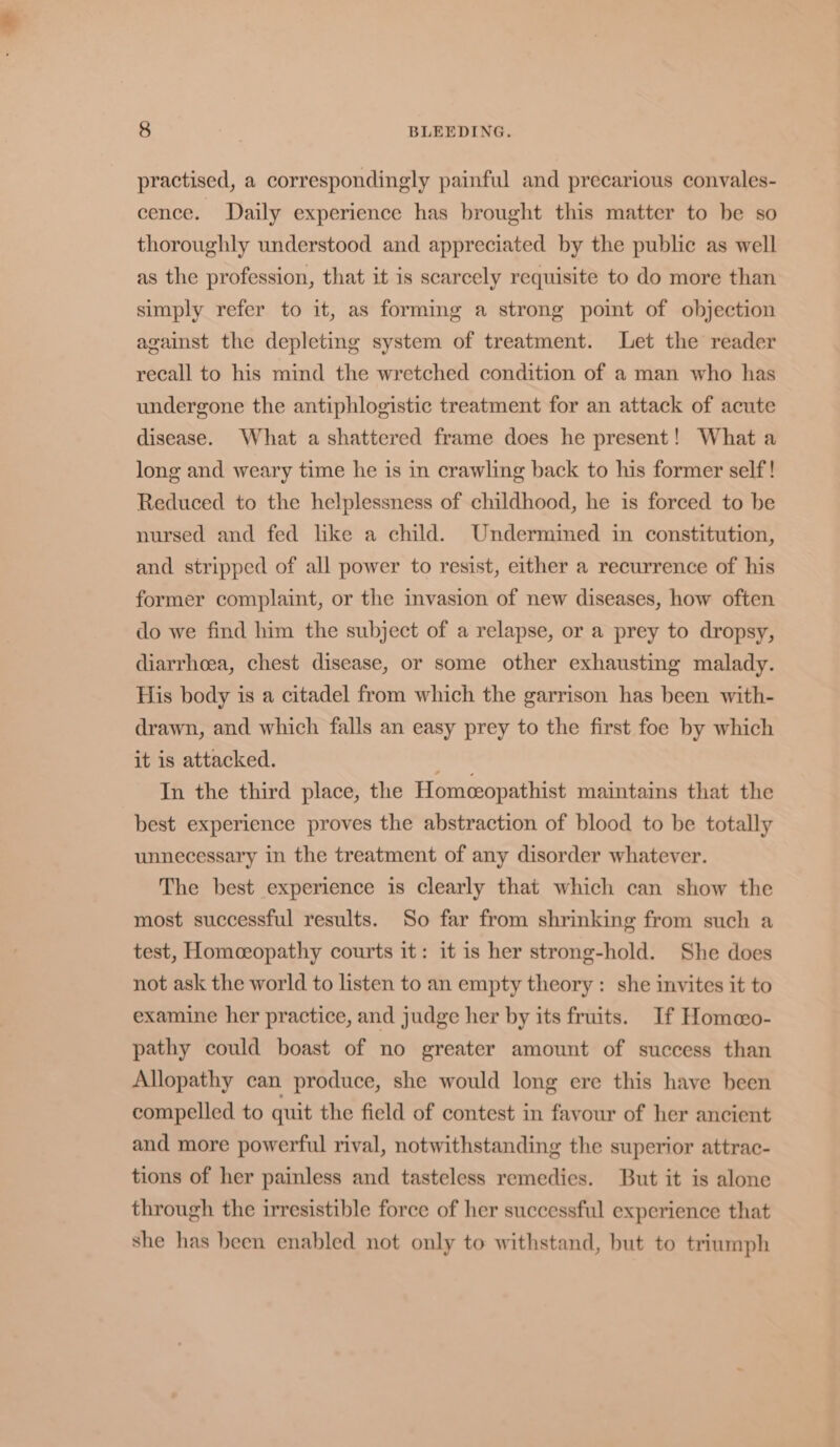 practised, a correspondingly painful and precarious convales- cence. Daily experience has brought this matter to be so thoroughly understood and appreciated by the public as well as the profession, that it is scarcely requisite to do more than simply refer to it, as forming a strong pomt of objection against the depleting system of treatment. Let the reader recall to his mind the wretched condition of a man who has undergone the antiphlogistic treatment for an attack of acute disease. What a shattered frame does he present! What a long and weary time he is in crawling back to his former self! Reduced to the helplessness of childhood, he is forced to be nursed and fed lke a child. Undermined in constitution, and stripped of all power to resist, either a recurrence of his former complaint, or the invasion of new diseases, how often do we find him the subject of a relapse, or a prey to dropsy, diarrhoea, chest disease, or some other exhausting malady. His body is a citadel from which the garrison has been with- drawn, and which falls an easy prey to the first foe by which it is attacked. ble In the third place, the Homceopathist maintains that the best experience proves the abstraction of blood to be totally unnecessary in the treatment of any disorder whatever. The best experience is clearly that which can show the most successful results. So far from shrinking from such a test, Homeopathy courts it: it is her strong-hold. She does not ask the world to listen to an empty theory: she invites it to examine her practice, and judge her by its fruits. If Homeo- pathy could boast of no greater amount of success than Allopathy can produce, she would long ere this have been compelled to quit the field of contest in favour of her ancient and more powerful rival, notwithstanding the superior attrac- tions of her painless and tasteless remedies. But it is alone through the irresistible force of her successful experience that she has been enabled not only to withstand, but to triumph