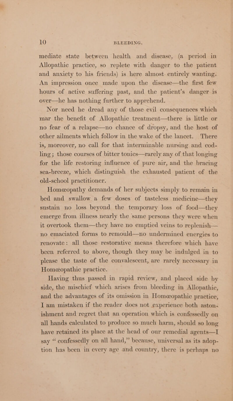 mediate state between health and disease, (a period in Allopathic practice, so replete with danger to the patient aud anxiety to his friends) is here almost. entirely wanting. An impression once made upon the disease—the first few hours of active suffermg past, and the patient’s danger is over—he has nothing further to apprehend. Nor need he dread any of those evil consequences which mar the benefit of Allopathic treatment—there is little or no fear of a relapse—no chance of dropsy, and the host of other ailments which follow in the wake of the lancet. There is, moreover, no call for that interminable nursing and cod- ling; those courses of bitter tonics—rarely any of that longing for the life restoring influence of pure air, and the bracing sea-breeze, which distinguish the exhausted patient of the old-school practitioner. Homeopathy demands of her subjects simply to remain in bed and swallow a few doses of tasteless medicine—they sustain no loss beyond the temporary loss of food—they emerge from illness nearly the same persons they were when it overtook them—they have no emptied veins to replenish— no emaciated forms to remould—no undermined energies to renovate: all those restorative means therefore which have been referred to above, though they may be indulged in to please the taste of the convalescent, are rarely necessary in Homeopathic practice. Having thus passed in rapid review, and placed side by side, the mischief which arises from bleeding in Allopathic, and the advantages of its omission in Homoeopathic practice, I am mistaken if the reader does not experience both aston- ishment and regret that an operation which is confessedly on all hands calculated to produce so much harm, should so long have retained its place at the head of our remedial agents—I say “ confessedly on all hand,” because, universal as its adop- tion has been in every age and country, there is perhaps no