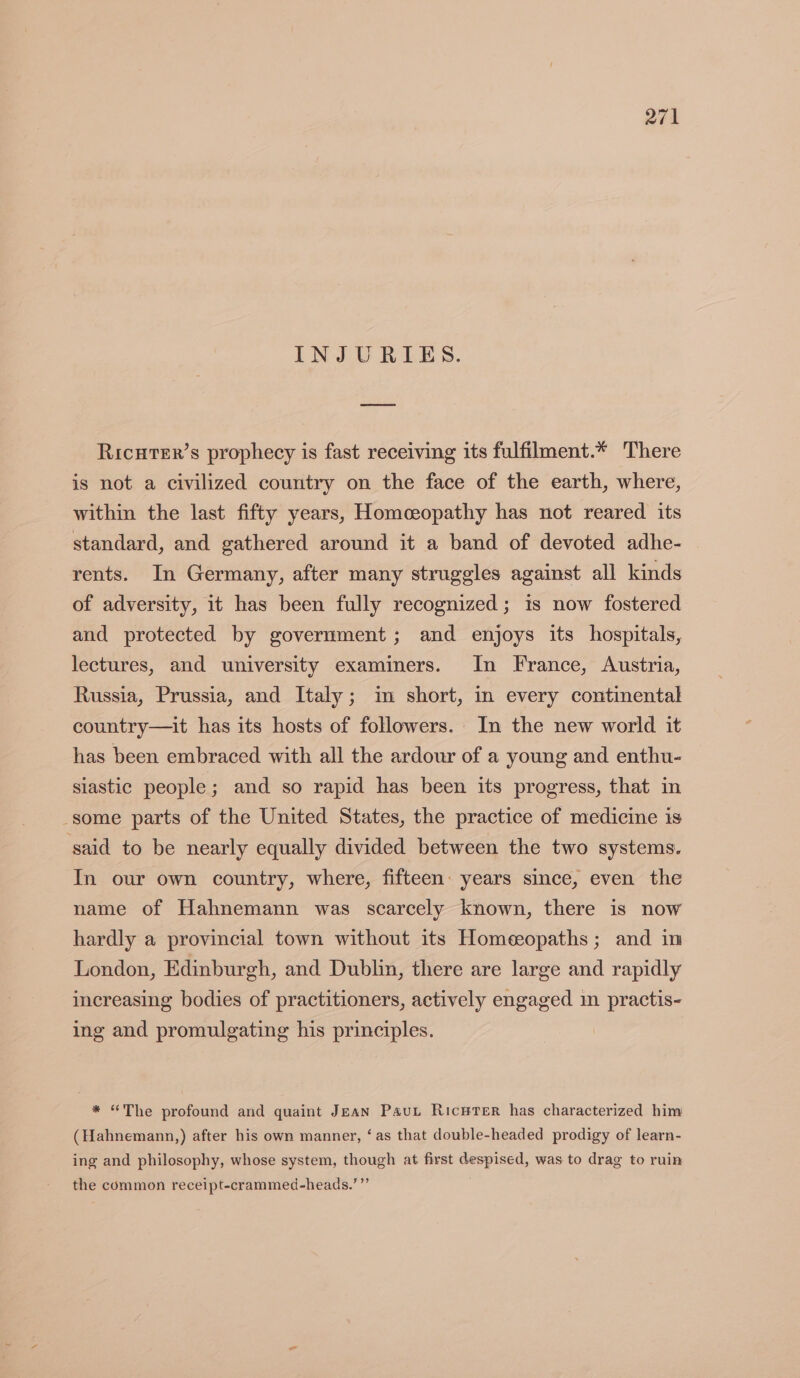 INJURIES. Ricuter’s prophecy is fast receiving its fulfilment.* There is not a civilized country on the face of the earth, where, within the last fifty years, Homceopathy has not reared its standard, and gathered around it a band of devoted adhe- rents. In Germany, after many struggles against all kinds of adversity, it has been fully recognized; is now fostered and protected by government; and enjoys its hospitals, lectures, and university examiners. In France, Austria, Russia, Prussia, and Italy; im short, in every continental country—it has its hosts of followers. In the new world it has been embraced with all the ardour of a young and enthu- siastic people; and so rapid has been its progress, that in -some parts of the United States, the practice of medicine is said to be nearly equally divided between the two systems. In our own country, where, fifteen: years since, even the name of Hahnemann was scarcely known, there is now hardly a provincial town without its Homeeopaths; and in London, Edinburgh, and Dublin, there are large and rapidly increasing bodies of practitioners, actively engaged im practis- ing and promulgating his principles. * “The profound and quaint Jean Paut RicwTer has characterized him (Hahnemann,) after his own manner, ‘as that double-headed prodigy of learn- ing and philosophy, whose system, though at first despised, was to drag to ruin be) the common receipt-crammed-heads.