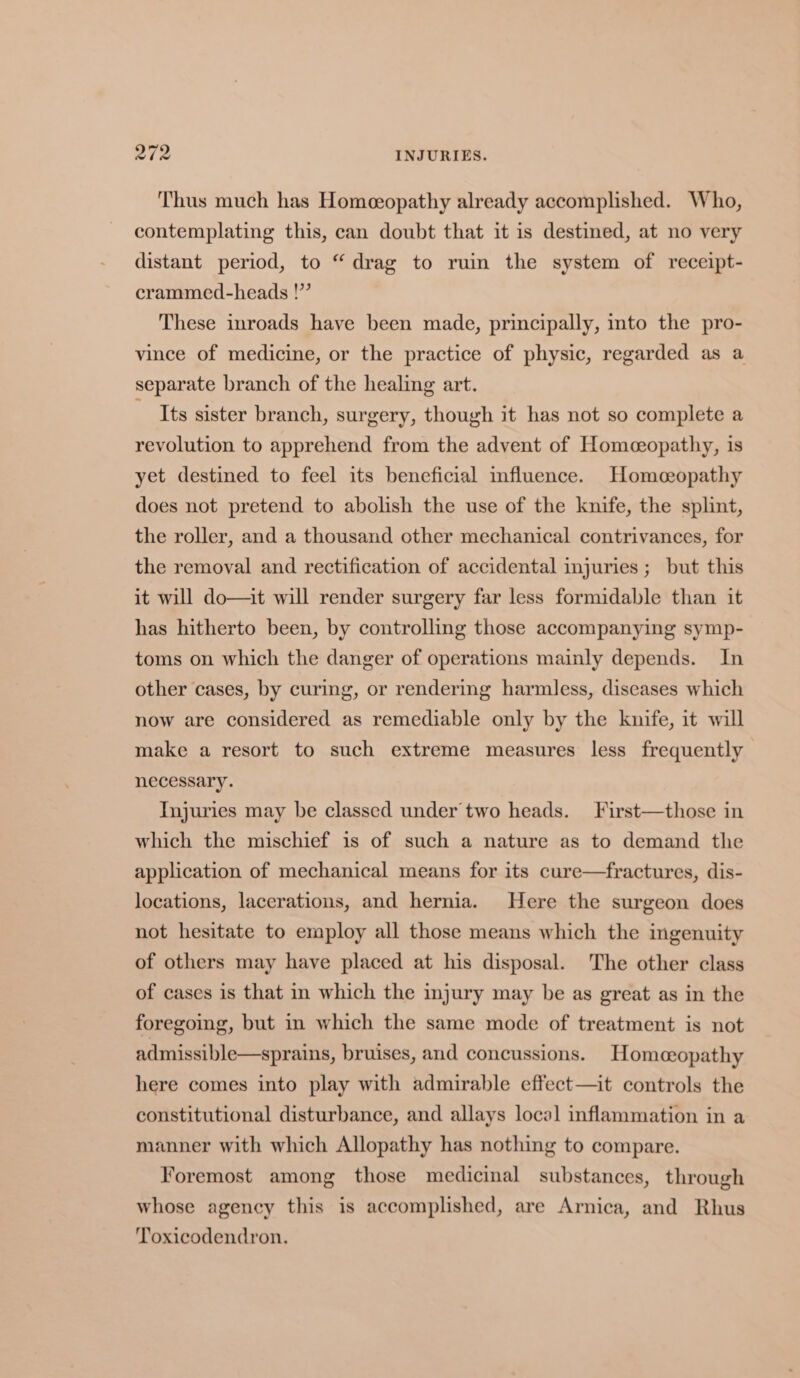 Thus much has Homeopathy already accomplished. Who, contemplating this, can doubt that it is destined, at no very distant period, to “drag to ruin the system of receipt- crammed-heads !” These inroads have been made, principally, into the pro- vince of medicine, or the practice of physic, regarded as a separate branch of the healing art. ~ Its sister branch, surgery, though it has not so complete a revolution to apprehend from the advent of Homeopathy, is yet destined to feel its beneficial influence. Homeopathy does not pretend to abolish the use of the knife, the splint, the roller, and a thousand other mechanical contrivances, for the removal and rectification of accidental injuries ; but this it will do—it will render surgery far less formidable than it has hitherto been, by controlling those accompanying symp- toms on which the danger of operations mainly depends. In other cases, by curing, or rendering harmless, diseases which now are considered as remediable only by the knife, it will make a resort to such extreme measures less frequently necessary. Injuries may be classed under’ two heads. First—those in which the mischief is of such a nature as to demand the application of mechanical means for its cure—fractures, dis- locations, lacerations, and hernia. Here the surgeon does not hesitate to employ all those means which the ingenuity of others may have placed at his disposal. The other class of cases is that in which the injury may be as great as in the foregoing, but in which the same mode of treatment is not admissible—sprains, bruises, and concussions. Homeopathy here comes into play with admirable effect—it controls the constitutional disturbance, and allays local inflammation in a manner with which Allopathy has nothing to compare. Foremost among those medicinal substances, through whose agency this is accomplished, are Arnica, and Rhus Toxicodendron.