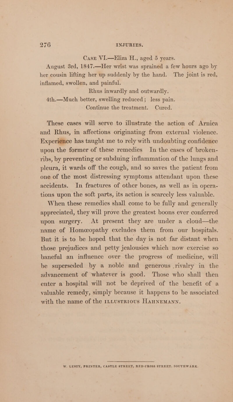 CasE VI.—Eliza H., aged 5 years. August 3rd, 1847.—Her wrist was sprained a few hours ago by her cousin lifting her up suddenly by the hand. The joint is red, inflamed, swollen, and painful. Rhus inwardly and outwardly. 4th.—Much better, swelling reduced; less pain. Continue the treatment. Cured. These cases will serve to illustrate the action of Arnica and Rhus, in affections origmating from external violence. Experience has taught me to rely with undoubting confidence upon the former of these remedies In the cases of broken- ribs, by preventing or subduing inflammation of the lungs and pleura, it wards off the cough, and so saves the patient from one of the most distressing symptoms attendant upon these accidents. In fractures of other bones, as well as in opera- tions upon the soft parts, its action is scarcely less valuable. When these remedies shall come to be fully and generally appreciated, they will prove the greatest boons ever conferred upon surgery. At present they are under a cloud—the name of Homceopathy excludes them from our hospitals. But it is to be hoped that the day is not far distant when those prejudices and petty jealousies which now exercise so baneful an influence over the progress of medicine, will be superseded by a noble and generous .rivalry in the advancement of whatever is good. Those who shall then enter a hospital will not be deprived of the benefit of a valuable remedy, simply because it happens to be associated with the name of the 1LLustrious HaAHNEMANN. W. LESTY, PRINTER, CASTLE STREET, RED CROSS STREET, SOUTHWARK.