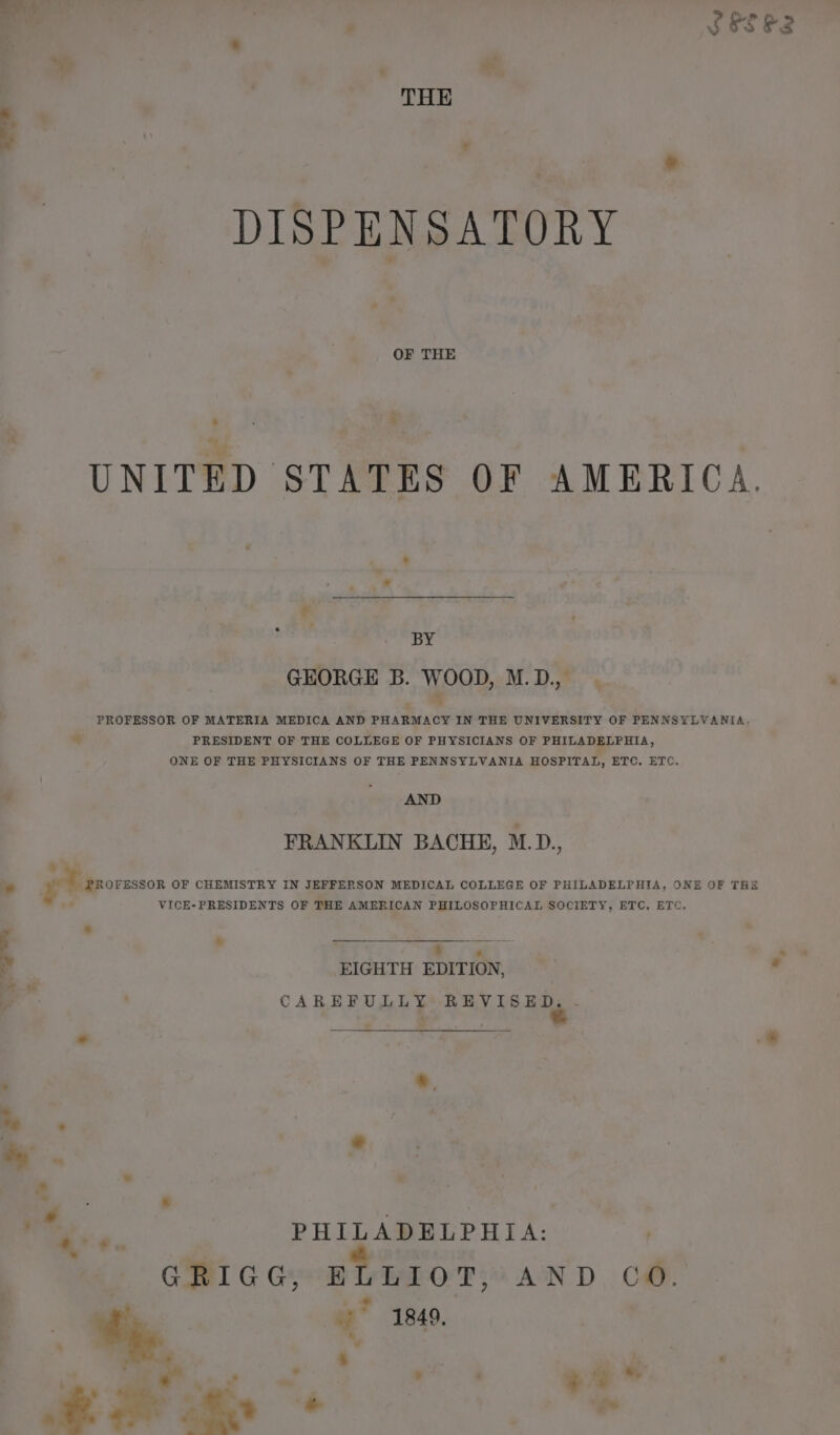 : od ‘ ue ¥ % SES ER OF THE “i | UNITED STATES OF AMERICA. ‘ | yak 3 4 GEORGE B. WOOD, M.D., PROFESSOR OF MATERIA MEDICA AND PHARMACY IN THE UNIVERSITY OF PENNSYLVANIA. PRESIDENT OF THE COLLEGE OF PHYSICIANS OF PHILADELPHIA, ONE OF THE PHYSICIANS OF THE PENNSYLVANIA HOSPITAL, ETC. ETC. AND FRANKLIN BACHE, M.D., PROFESSOR OF CHEMISTRY IN JEFFERSON MEDICAL COLLEGE OF PHILADELPHIA, ONE OF THE VICE-PRESIDENTS OF THE AMERICAN PHILOSOPHICAL SOCIETY, ETC. ETC, © « tite we’ me Be EIGHTH EDITION, CAREFULLY: REVISED..- | eee é <é .* * ‘ * ‘3 . ie. er :