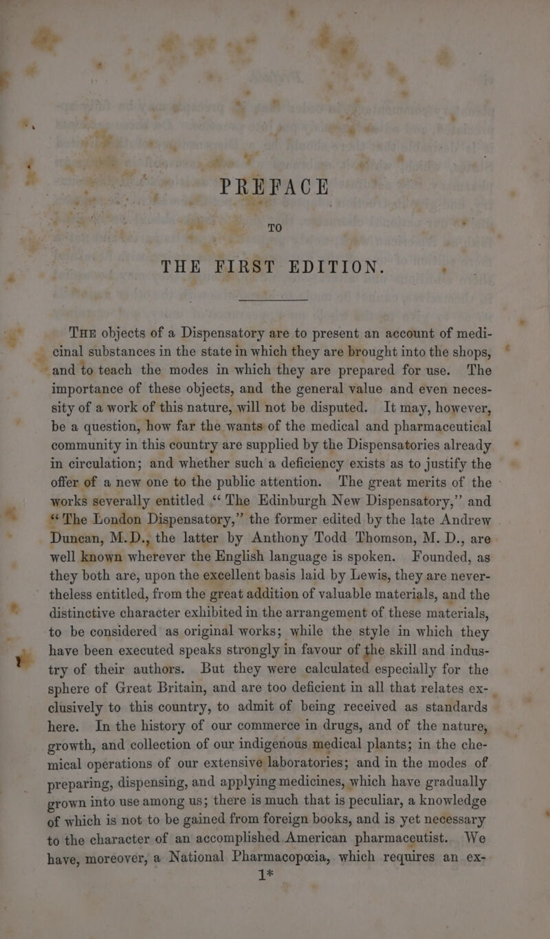 oz. ‘ - 4 &gt; ie a! TO 4 THE FIRST EDITION. ‘ THE objects of a Dispensatory are to present an account of medi- importance of these objects, and the general value and even neces- sity of a work of this nature, will not be disputed. It may, however, be a question, how far the wants of the medical and pharmaceutical community in this country are supplied by the Dispensatories already in circulation; and whether such a deficiency exists as to justify the offer of a new one to the public attention. The great merits of the - works severally entitled “‘ The Hdinburgh New Dispensatory,” and “The London Dispensatory,”’ the former edited by the late Andrew Duncan, M.D., the latter by Anthony Todd Thomson, M. D., are well known wherever the English language is spoken. Founded, as they both are, upon the excellent basis laid by Lewis, they are never- theless entitled, from the great addition of valuable materials, and the distinctive character exhibited in the arrangement of these materials, to be considered as original works; while the style in which they have been executed speaks strongly in favour of the skill and indus- try of their authors. But they were calculated especially for the sphere of Great Britain, and are too deficient in all that relates ex-_ clusively to this country, to admit of being received as standards here. In the history of our commerce in drugs, and of the nature, growth, and collection of our indigenous medical plants; in the che- mical operations of our extensive laboratories; and in the modes of preparing, dispensing, and applying medicines, which have gradually grown into use among us; there 1s much that is peculiar, a knowledge of which is not to be atic from foreign books, and is yet necessary to the character of an accomplished.American pharmaceutist.. We have, moreover, a National Pharmacopeia, which requires an ex- 1*