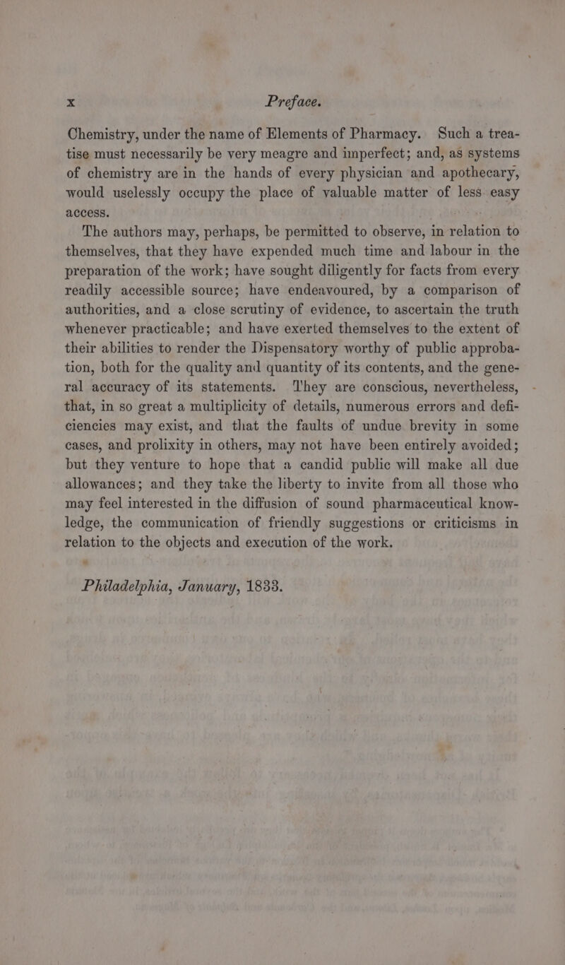 Chemistry, under the name of Elements of Pharmacy. Such a trea- tise must necessarily be very meagre and imperfect; and, as systems of chemistry are in the hands of every physician and apothecary, would uselessly occupy the place of valuable matter of less easy access. : The authors may, perhaps, be permitted to observe, in relation to themselves, that they have expended much time and labour in the preparation of the work; have sought diligently for facts from every readily accessible source; have endeavoured, by a comparison of authorities, and a close scrutiny of evidence, to ascertain the truth whenever practicable; and have exerted themselves to the extent of their abilities to render the Dispensatory worthy of public approba- tion, both for the quality and quantity of its contents, and the gene- ral accuracy of its statements. ‘l'hey are conscious, nevertheless, that, in so great a multiplicity of details, numerous errors and defi- clencies may exist, and that the faults of undue brevity in some cases, and prolixity in others, may not have been entirely avoided; but they venture to hope that a candid public will make all due allowances; and they take the liberty to invite from all those who may feel interested in the diffusion of sound pharmaceutical know- ledge, the communication of friendly suggestions or criticisms in relation to the objects and execution of the work. Philadelphia, January, 1833.