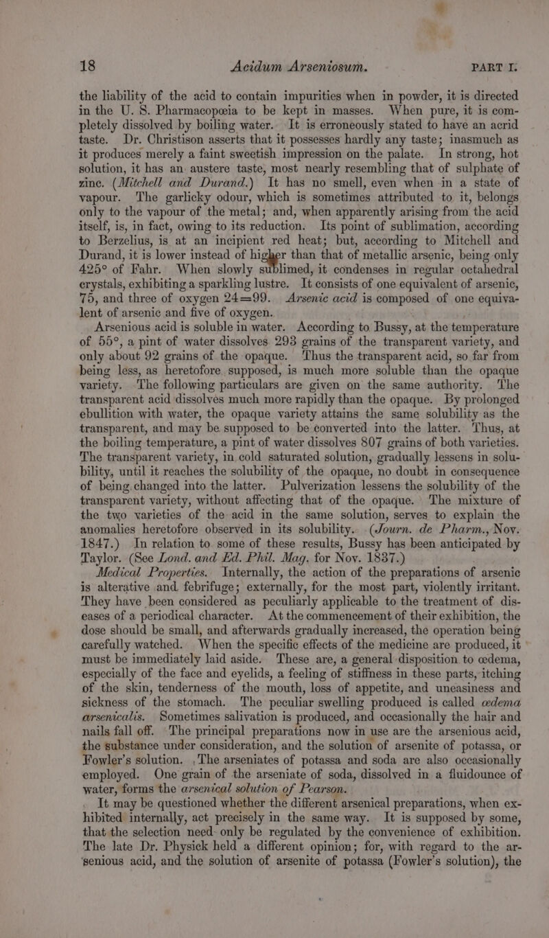 the liability of the acid to contain impurities when in powder, it is directed in the U. 8. Pharmacopeeia to be kept in masses. When pure, it is com- pletely dissolved by boiling water. It is erroneously stated to haye an acrid taste. Dr. Christison asserts that it possesses hardly any taste; inasmuch as it produces merely a faint sweetish impression on the palate. Tn strong, hot solution, it has an. austere taste, most nearly resembling that of sulphate of zinc. (Mitchell and Durand.) It has no smell, even when in a state of vapour. The garlicky odour, which is sometimes attributed to it, belongs only to the vapour of the metal; and, when apparently arising from the acid itself, is, in fact, owing to its reduction. Its point of sublimation, according to Berzelius, is at an incipient red heat; but, according to Mitchell and Durand, it is lower instead of higher than that of metallic arsenic, being only 425° of Fahr. When slowly sublimed, it condenses in regular octahedral erystals, exhibiting a sparkling lustre. It consists of one equivalent of arsenic, 75, and three of oxygen 24=99. Arsenic acid is composed of one equiva- lent of arsenic and five of oxygen. . | ‘i Arsenious acid is soluble in water. According to Bussy, at the temperature of 55°, a pint of water dissolves. 293 grains of the transparent variety, and only about 92 grains of the opaque. ‘Thus the transparent acid, so far from being less, as heretofore. supposed, is much more soluble than the opaque variety. The following particulars are given on the same authority. The transparent acid ‘dissolves much more rapidly than the opaque. By prolonged ebullition with water, the opaque variety attains the same solubility as the transparent, and may be supposed to be converted into the latter. Thus, at the boiling temperature, a pint of water dissolves 807 grains of both varieties. The transparent variety, in cold saturated solution, gradually lessens in solu- bility, until it reaches the solubility of the opaque, no doubt in consequence of being. changed into the latter. Pulverization lessens the solubility of the transparent variety, without affecting that of the opaque. The mixture of the two varieties of the acid in the same solution, serves to explain the anomalies heretofore observed in its solubility. (Journ. de Pharm., Nov. 1847.) In relation to some of these results, Bussy has been anticipated by Taylor. (See Lond. and Ed. Phil. Mag. for Noy. 1837.) Medical Properties. Internally, the action of the preparations of arsenic is alterative and. febrifuge; externally, for the most part, violently irritant. They have been considered as peculiarly applicable to the treatment of dis- eases of a periodical character. At the commencement of their exhibition, the dose should be small, and afterwards gradually increased, the operation being carefully watched. When the specific effects of the medicine are produced, it must be immediately laid aside. These are, a general disposition to oedema, especially of the face and eyelids, a feeling of stiffness in these parts, itching of the skin, tenderness of the mouth, loss of appetite, and uneasiness and sickness of the stomach. The peculiar swelling produced is called adema arsenicalis. Sometimes salivation is produced, and occasionally the hair and nails fall off. ‘The principal preparations now in use are the arsenious acid, the substance under consideration, and the solution of arsenite of potassa, or Fowler’s solution. ,The arseniates of potassa and soda are also occasionally employed. One grain of the arseniate of soda, dissolved in a fluidounce of water, forms the arsenical solution of Pearson. It may be questioned whether the different arsenical preparations, when ex- hibited internally, act precisely in the same way. It is supposed by some, that the selection need- only be regulated by the convenience of exhibition. The late Dr. Physick held a different opinion; for, with regard to the ar- ‘senious acid, and the solution of arsenite of potassa (Fowler's solution), the
