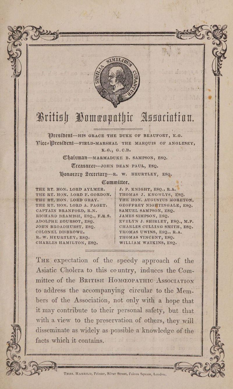 British Bomengathic Aasnrintion. 4 Wresivent—HIs GRacE THE DUKE OF BEAUFORT, K.G. Pice=}Prest¥ent—FIELD-MARSHAL THE MARQUIS OF ANGLESEY, K.G., G.C.B. : @haltman—MARMADUKE B. SAMPSON, ESQ. Wreasuret—JOHN DEAN PAUL, ESQ. Honorary Secretary—-R. w. HEURTLEY, ESQ. Committee, a THE RT. HON. LORD AYLMER. J. P. KNIGHT, ESQ., R.A. ® THE RT. HON. LORD F. GORDON, THOMAS J. KNOWLYS, ESQ. THE RT. HON. LORD GRAY. THE HON. AUGUSTUS MORETON, THE RT. HON. LORD A. PAGET. GEOFFREY NIGHTINGALE, ESQ. CAPTAIN BRANFORD, R.N. SAMUEL SAMPSON, ESQ. RICHARD BEAMISH, ESQ., F.R.S- JAMES SIMPSON, ESQ. ADOLPHE BOURSOT, ESQ. EVELYN J. SHIRLEY, ESQ., M.P. JOHN BROADHURST, ESQ. CHARLES CULLING SMITH, ESQ. COLONEL DISBROWE. THOMAS UWINS, ESQ., R.A. R. W. HEURTLEY, ESQ. THOMAS VINCENT, ESQ. CHARLES HAMILTON, ESQ. WILLIAM WATKINS, ESQ. THE expectation of the speedy approach of the Asiatic Cholera to this country, induces the Com- mittee of the British Homaopatuic AssoctaTIon to address the accompanying circular to the Mem- bers of the Association, not only with a hope that with a view to the preservation of others, they will disseminate as widely as possible a knowledge of the facts which it contains. THOS. HARRILD, Printer, Silver Street, Falcon Square, London,