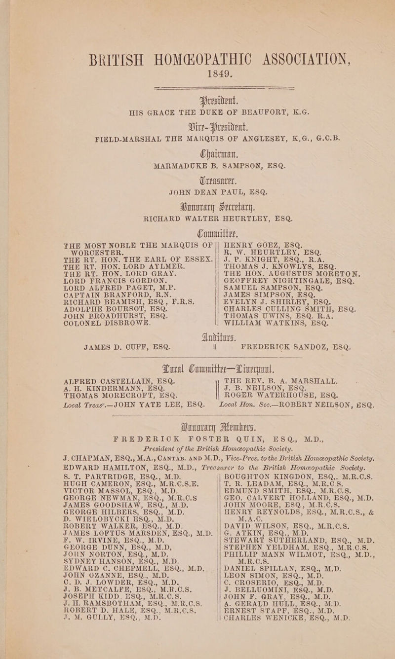 BRITISH HOMG@OPATHIC ASSOCIATION, 1849. Aorvaident, HIS GRACE THE DUKE OF BEAUFORT, K.G. Virv- Frvsitent, FIELD-MARSHAL THE MARQUIS OF ANGLESEY, K,G., G.C.B. Chairna. MARMADUKE B. SAMPSON, ESQ. Urpaarer. JOHN DEAN PAUL, ESQ. iummary Sreretary. RICHARD WALTER HEURTLEY, ESQ. Cummmiiter, THE MOST NOBLE THE MARQUIS OF | HENRY GOEZ, ESQ. WORCESTER. R. W. HEURTLEY, ESQ. THE RT. HON. THE EARL OF ESSEX. i dy Po KNIGHTS ESQ RAs THE RT. HON. LORD AYLMER. THOMAS J. KNOWLYS, ESQ THE RT. HON. LORD GRAY. THE HON. AUGUSTUS MORETONR, LORD FRANCIS GORDON. GEOFFREY NIGHTINGALE, ESQ. LORD ALFRED PAGET, M.P. SAMUEL SAMPSON, ESQ. CAPTAIN BRANFORD, R.N. JAMES SIMPSON, ESQ. RICHARD BEAMISH, ESQ, F.R.S. EVELYN J. SHIRLEY, ESQ. ADOLPHE BOURSOT, ESQ. CHARLES CULLING SMITH, ES@. JOHN BROADHURST, ESQ. THOMAS UWINS, ESQ. R.A. COLONEL DISBROWE. WILLIAM WATKINS, ESQ. Guditors. JAMES D. CUFF, ESQ. ll FREDERICK SANDOZ, ESQ. Lora Commitier—L inert, ALFRED CASTELLAIN, ESQ. 1 THE REV. B. A. MARSHALL. A. H. KINDERMANN, ESQ. J. B. NEILSON, ESQ. THOMAS MORECROFT, ESQ. ROGER WATERHOUSE, ESQ. Local Treas’..—JOHN YATE LEE, ESQ. Local Hon. Sec.—ROBERT NEILSON, ESQ. an pene, FREDERICK FOSTER QUIN, ESQ. M.D., President of the British Homeopathic Society. J. CHAPMAN, ESQ., M.A., CANTAB. AND M.D., Vice-Pres. to the British Homeopathic Society. EDWARD HAMILTON, ESQ., M.D., Trecsurer to the British Homeopathic Society. S. T. PARTRIDGE, ESQ., M.D. BOUGHTON KINGDON, ESQ,. M.R.C,S. HUGH CAMERON, ESQ., M.R.C.S.E. T. R. LEADAM, ESQ., M.R.C.S. VICTOR MASSOL, ESQ., M.D. EDMUND SMITH, ESQ., M.R.C.S. GEORGE NEWMAN, ESQ., M.R.C.S JAMES GOODSHAW, ESQ., M.D. GEO. CALVERT HOLLAND, ESQ,, M.D. JOHN MOORE, ESQ, M.R.C.S. GEORGE HILBERS, ESQ., M.D. '| HENRY REYNOLDS, ESQ., M.R.C.S., &amp; D. WIELOBYCKI ESQ, es | M.A.C. ROBERT WALKER, ESQ., || DAVID WILSON, ESQ., M.R.C.S. JAMES LOFTUS MARSDEN, ESQ, M.D. || G. ATKIN, ESQ., M.D. F, W. IRVINE, ESQ., M.D. '| STEWART SUTHERLAND, ESQ., M.D. GEORGE DUNN, ESQ, M.D, || STEPHEN YELDHAM, ESQ., M.R.C.S. JOUN NORTON, ESQ., M.D. || PHILLIP MANN WILMOT, ESQ., M.D., SYDNEY HANSON, ESQ., M.D. M.R.C.S. EDWARD ©. CHEPMELL, ESQ., M.D. || DANIEL SPILLAN, ESQ., M.D. JOHN OZANNE, ESQ., M.D. || LEON SIMON, ESQ., M.D. C. Did. LOWDER, ESQ, M.D. || C. CROSERIO, ESQ., M.D. J. B. METCALFE, ESQ., M.R. a 8. i| J. BELLUOMINI, ESQ., M.D. JOSEPH KIDD, ESQ., M.R.C.S JOHN F. GRAY, ESQ., M.D. dala ls RAMSBOTHAM, ESQ., M. R.C.S. || A. GERALD HULL, ESQ., M.D. ROBERT D. HALE, ESQ., M.R.C.S. ERNEST STAPF, ESQ., M.D. J, M. GULLY, ESQ., M.D. CHARLES WENICKE, ESQ., M.D.