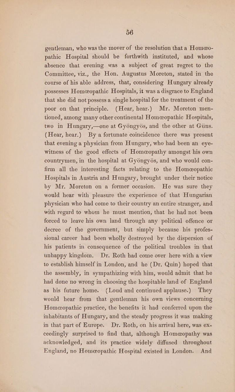 gentleman, who was the mover of the resolution that a Homeo- pathic Hospital should be forthwith instituted, and whose absence that evening was a subject of great regret to the Committee, viz., the Hon. Augustus Moreton, stated in the course of his able address, that, considering Hungary already possesses Homceopathic Hospitals, it was a disgrace to England that she did not possess a single hospital for the treatment of the poor on that principle. (Hear, hear.) Mr. Moreton men- tioned, among many other continental Homceopathic Hospitals, two in Hungary,—one at Gyongyos, and the other at Guns. (Hear, hear.) By a fortunate coincidence there was present that evening a physician from Hungary, who had been an eye- witness of the good effects of Homceopathy amongst his own countrymen, in the hospital at Gyongyos, and who would con- firm all the interesting facts relating to the Homeopathic Hospitals in Austria and Hungary, brought under their notice by Mr. Moreton on a former occasion. He was sure they would hear with pleasure the experience of that Hungarian physician who had come to their country an entire stranger, and with regard to whom he must mention, that he had not been forced to leave his own land through any political offence or decree of the government, but simply because his profes- sional career had been wholly destroyed by the dispersion of his patients in consequence of the political troubles in that unhappy kingdom. Dr. Roth had come over here with a view to establish himself in London, and he (Dr. Quin) hoped that the assembly, in sympathizing with him, would admit that he had done no wrong in choosing the hospitable land of England as his future home. (Loud and continued applause.) They would hear from that gentleman his own views concerning Homeopathic practice, the benefits it had conferred upon the inhabitants of Hungary, and the steady progress it was making in that part of Europe. Dr. Roth, on his arrival here, was ex- ceedingly surprised to find that, although Homeopathy was acknowledged, and its practice widely diffused throughout England, no Homeopathic Hospital existed in London. And