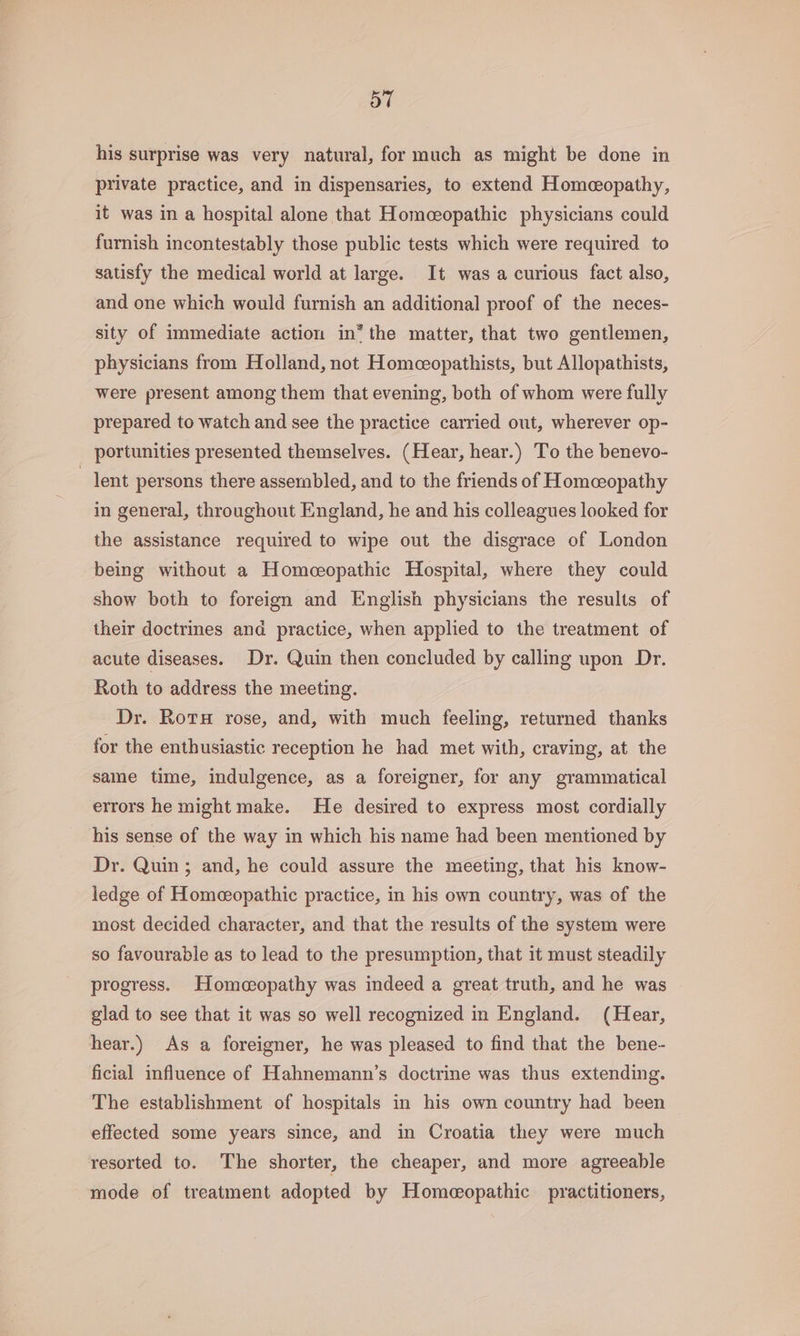 his surprise was very natural, for much as might be done in private practice, and in dispensaries, to extend Homeopathy, it was in a hospital alone that Homceopathic physicians could furnish incontestably those public tests which were required to satisfy the medical world at large. It was a curious fact also, and one which would furnish an additional proof of the neces- sity of immediate action in* the matter, that two gentlemen, physicians from Holland, not Homeeopathists, but Allopathists, were present among them that evening, both of whom were fully prepared to watch and see the practice carried out, wherever op- portunities presented themselves. (Hear, hear.) To the benevo- lent persons there assembled, and to the friends of Homeceopathy in general, throughout England, he and his colleagues looked for the assistance required to wipe out the disgrace of London being without a Homceopathic Hospital, where they could show both to foreign and English physicians the results of their doctrines and practice, when applied to the treatment of acute diseases. Dr. Quin then concluded by calling upon Dr. Roth to address the meeting. Dr. Rots rose, and, with much feeling, returned thanks for the enthusiastic reception he had met with, craving, at the same time, indulgence, as a foreigner, for any grammatical errors he might make. He desired to express most cordially his sense of the way in which his name had been mentioned by Dr. Quin; and, he could assure the meeting, that his know- ledge of Homeopathic practice, in his own country, was of the most decided character, and that the results of the system were so favourable as to lead to the presumption, that it must steadily progress. Homeopathy was indeed a great truth, and he was glad to see that it was so well recognized in England. (Hear, hear.) As a foreigner, he was pleased to find that the bene- ficial influence of Hahnemann’s doctrine was thus extending. The establishment of hospitals in his own country had been effected some years since, and in Croatia they were much resorted to. The shorter, the cheaper, and more agreeable mode of treatment adopted by Homeopathic practitioners,