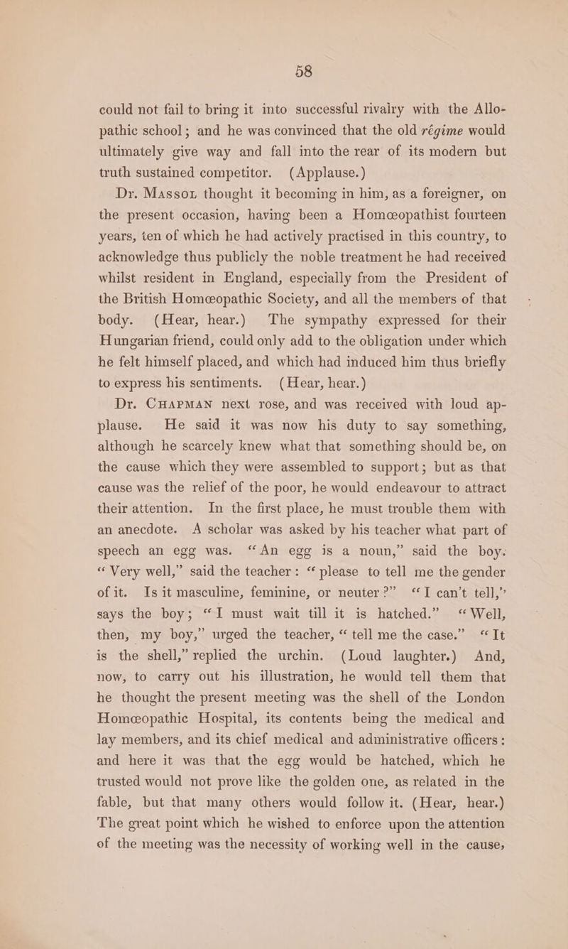 could not fail to bring it into successful rivairy with the Allo- pathic school; and he was convinced that the old régime would ultimately give way and fall into the rear of its modern but truth sustained competitor. (Applause.) Dr. Massox thought it becoming in him, as a foreigner, on the present occasion, having been a Homeeopathist fourteen years, ten of which he had actively practised in this country, to acknowledge thus publicly the noble treatment he had received whilst resident in England, especially from the President of the British Homeopathic Society, and all the members of that body. (Hear, hear.) The sympathy expressed for their Hungarian friend, could only add to the obligation under which he felt himself placed, and which had induced him thus briefly to express his sentiments. (Hear, hear.) Dr. CHAPMAN next rose, and was received with loud ap- plause. He said it was now his duty to say something, although he scarcely knew what that something should be, on the cause which they were assembled to support; but as that cause was the relief of the poor, he would endeavour to attract their attention. In the first place, he must trouble them with an anecdote. A scholar was asked by his teacher what part of speech an egg was. “An egg is a noun,” said the boy. “Very well,” said the teacher: “ please to tell me the gender of it. Is it masculine, feminine, or neuter?” ‘I can’t tell,” says the boy; “I must wait till it is hatched.” “Well, then, my boy,” urged the teacher, “ tell me the case.” “It is the shell,” replied the urchin. (Loud laughter.) And, now, to carry out his illustration, he would tell them that he thought the present meeting was the shell of the London Homeopathic Hospital, its contents being the medical and lay members, and its chief medical and administrative officers: and here it was that the egg would be hatched, which he trusted would not prove like the golden one, as related in the fable, but that many others would follow it. (Hear, hear.) The great point which he wished to enforce upon the attention of the meeting was the necessity of working well in the cause,