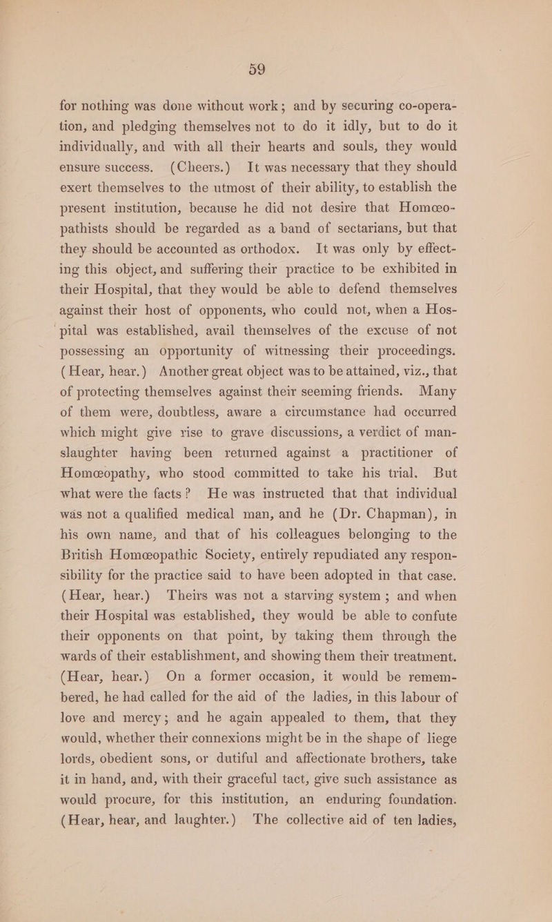for nothing was done without work; and by securing co-opera- tion, and pledging themselves not to do it idly, but to do it individually, and with all their hearts and souls, they would ensure success. (Cheers.) It was necessary that they should exert themselves to the utmost of their ability, to establish the present institution, because he did not desire that Homceo- pathists should be regarded as a band of sectarians, but that they should be accounted as orthodox. It was only by effect- ing this object, and suffering their practice to be exhibited in their Hospital, that they would be able to defend themselves against their host of opponents, who could not, when a Hos- ‘pital was established, avail themselves of the excuse of not possessing an Opportunity of witnessing their proceedings. (Hear, hear.) Another great object was to be attained, viz., that of protecting themselves against their seeming friends. Many of them were, doubtless, aware a circumstance had occurred which might give rise to grave discussions, a verdict of man- slaughter having been returned against a practitioner of Homeopathy, who stood committed to take his trial. But what were the facts? He was instructed that that individual was not a qualified medical man, and he (Dr. Chapman), in his own name, and that of his colleagues belonging to the British Homeopathic Society, entirely repudiated any respon- sibility for the practice said to have been adopted in that case. (Hear, hear.) Theirs was not a starving system ; and when their Hospital was established, they would be able to confute their opponents on that point, by taking them through the wards of their establishment, and showing them their treatment. (Hear, hear.) On a former occasion, it would be remem- bered, he had ealled for the aid of the ladies, in this labour of love and mercy; and he again appealed to them, that they would, whether their connexions might be in the shape of liege lords, obedient sons, or dutiful and affectionate brothers, take it in hand, and, with their graceful tact, give such assistance as would procure, for this institution, an enduring foundation. (Hear, hear, and laughter.) The collective aid of ten ladies,