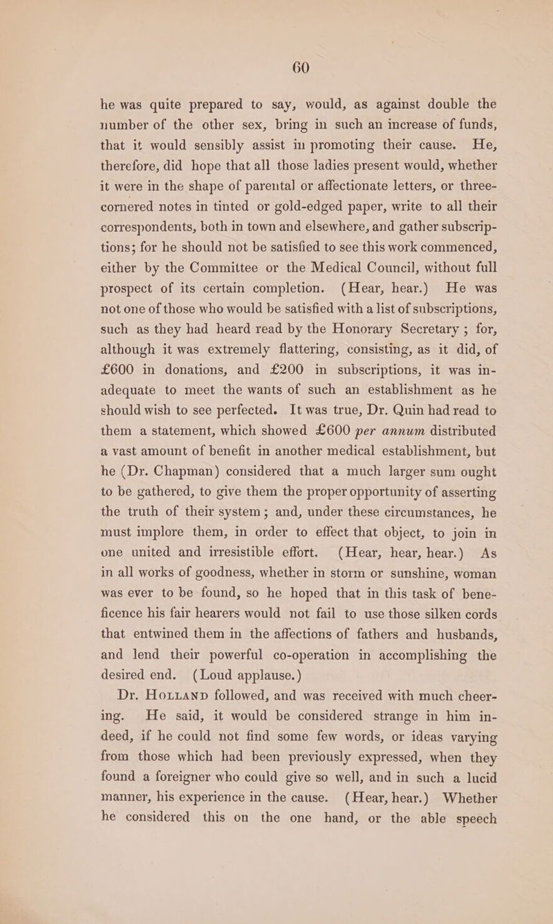 he was quite prepared to say, would, as against double the number of the other sex, bring in such an increase of funds, that it would sensibly assist in promoting their cause. He, therefore, did hope that all those ladies present would, whether it were in the shape of parental or affectionate letters, or three- cornered notes in tinted or gold-edged paper, write to all their correspondents, both in town and elsewhere, and gather subscrip- tions; for he should not be satisfied to see this work commenced, either by the Committee or the Medical Council, without full prospect of its certain completion. (Hear, hear.) He was not one of those who would be satisfied with a list of subscriptions, such as they had heard read by the Honorary Secretary ; for, although it was extremely flattering, consisting, as it did, of £600 in donations, and £200 in subscriptions, it was in- adequate to meet the wants of such an establishment as he should wish to see perfected. It was true, Dr. Quin had read to them a statement, which showed £600 per annum distributed a vast amount of benefit in another medical establishment, but he (Dr. Chapman) considered that a much larger sum ought to be gathered, to give them the proper opportunity of asserting the truth of their system; and, under these circumstances, he must implore them, in order to effect that object, to join in one united and irresistible effort. (Hear, hear, hear.) As in all works of goodness, whether in storm or sunshine, woman was ever to be found, so he hoped that in this task of bene- ficence his fair hearers would not fail to use those silken cords that entwined them in the affections of fathers and husbands, and lend their powerful co-operation in accomplishing the desired end. (Loud applause.) Dr. Hoxuuanp followed, and was received with much cheer- ing. He said, it would be considered strange in him in- deed, if he could not find some few words, or ideas varying from those which had been previously expressed, when they found a foreigner who could give so well, and in such a lucid manner, his experience in the cause. (Hear, hear.) Whether he considered this on the one hand, or the able speech