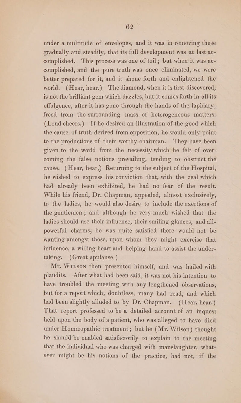 under a multitude of envelopes, and it was in removing these gradually and steadily, that its full development was at last ac- complished. This process was one of toil; but when it was ac- complished, and the pure truth was once eliminated, we were better prepared for it, and it shone forth and enlightened the world. (Hear, hear.) The diamond, when it is first discovered, is not the brilliant gem which dazzles, but it comes forth in all its effulgence, after it has gone through the hands of the lapidary, freed from the surrounding mass of heterogeneous matters. (Loud cheers.) If he desired an illustration of the good which the cause of truth derived from opposition, he would only point to the productions of their worthy chairman. They have been given to the world from the necessity which he felt of over- coming the false notions prevailing, tending to obstruct the cause. (Hear, hear,) Returning to the subject of the Hospital, he wished to express his conviction that, with the zeal which had already been exhibited, he had no fear of the result. While his friend, Dr. Chapman, appealed, almost exclusively, to the ladies, he would also desire to include the exertions of the gentlemen ; and although he very much wished that the ladies should use their influence, their smiling glances, and all- powerful charms, he was quite satisfied there would not be wanting amongst those, upon whom they might exercise that influence, a willing heart and helping hand to assist the under- taking. (Great applause. ) Mr. Wiuson then presented himself, and was hailed with plaudits. After what had been said, it was not his intention to have troubled the meeting with any lengthened observations, but for a report which, doubtless, many had read, and which had been slightly alluded to by Dr. Chapman. (Hear, hear.) That report professed to be a detailed account of an inquest held upon the body of a patient, who was alleged to have died under Homeopathic treatment ; but he (Mr. Wilson) thought he should be enabled satisfactorily to explain to the meeting that the individual who was charged with manslaughter, what- ever might be his notions of the practice, had not, if the