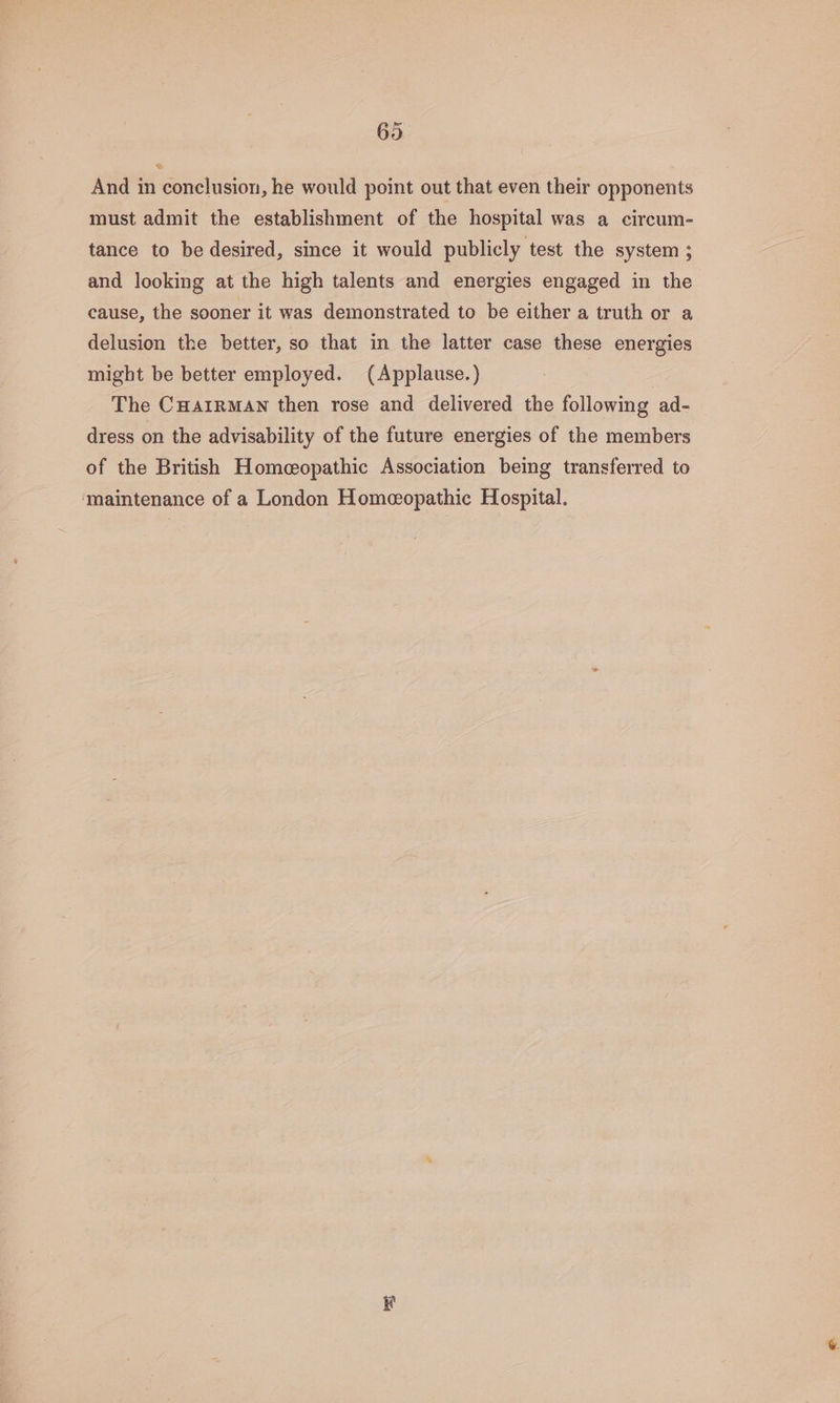 695 And in conclusion, he would point out that even their opponents must admit the establishment of the hospital was a circum- tance to be desired, since it would publicly test the system ; and looking at the high talents and energies engaged in the cause, the sooner it was demonstrated to be either a truth or a delusion the better, so that in the latter case these energies might be better employed. (Applause.) The CHAIRMAN then rose and delivered the following ad- dress on the advisability of the future energies of the members of the British Homeopathic Association being transferred to ‘maintenance of a London Homeopathic Hospital. kt