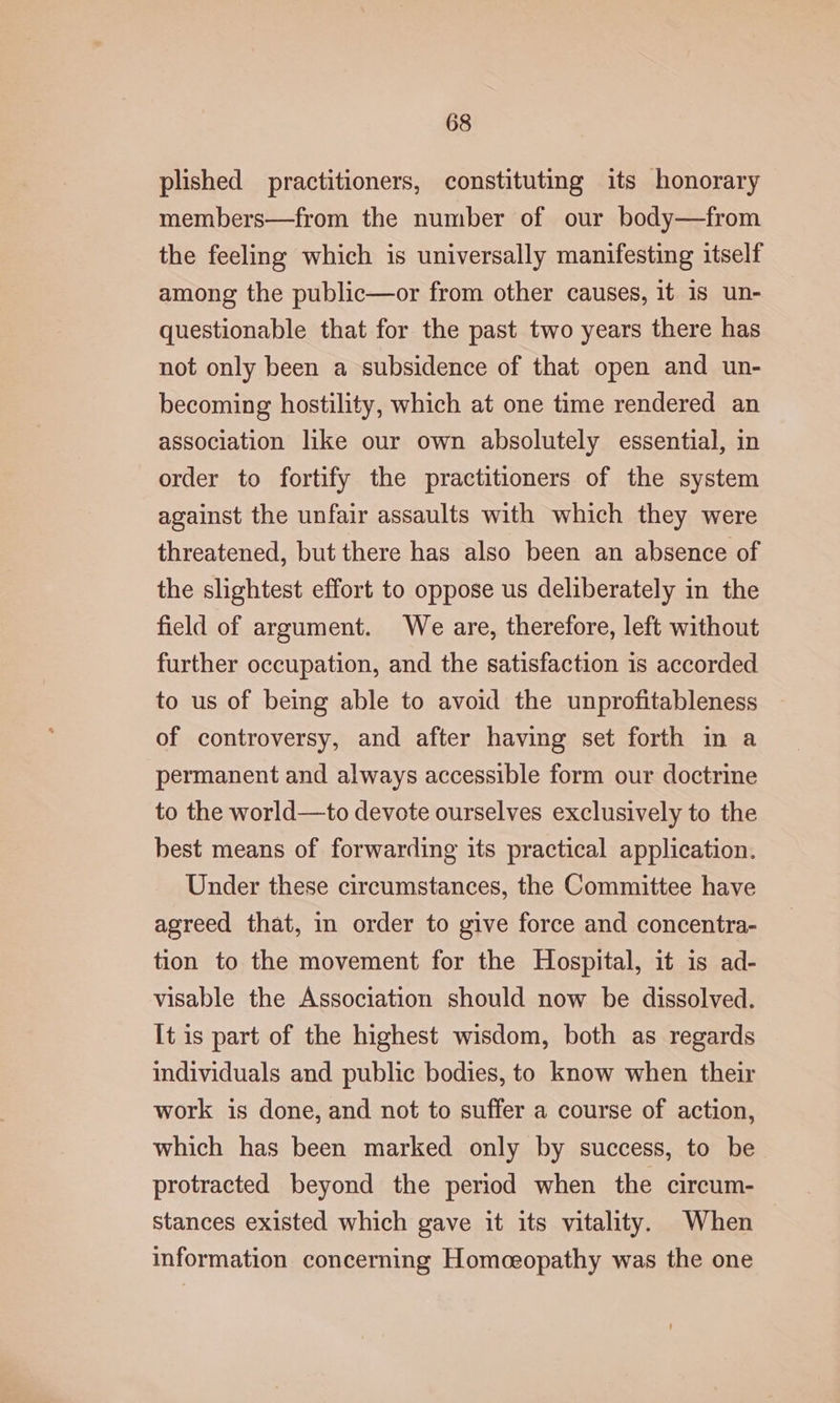 plished practitioners, constituting its honorary members—from the number of our body—from the feeling which is universally manifesting itself among the public—or from other causes, it 18 un- questionable that for the past two years there has not only been a subsidence of that open and un- becoming hostility, which at one time rendered an association like our own absolutely essential, in order to fortify the practitioners of the system against the unfair assaults with which they were threatened, but there has also been an absence of the slightest effort to oppose us deliberately in the field of argument. We are, therefore, left without further occupation, and the satisfaction is accorded to us of being able to avoid the unprofitableness of controversy, and after having set forth in a permanent and always accessible form our doctrine to the world—to devote ourselves exclusively to the best means of forwarding its practical application. Under these circumstances, the Committee have agreed that, in order to give force and concentra- tion to the movement for the Hospital, it is ad- visable the Association should now be dissolved. [tis part of the highest wisdom, both as regards individuals and public bodies, to know when their work is done, and not to suffer a course of action, which has been marked only by success, to be protracted beyond the period when the circum- stances existed which gave it its vitality. When information concerning Homceopathy was the one