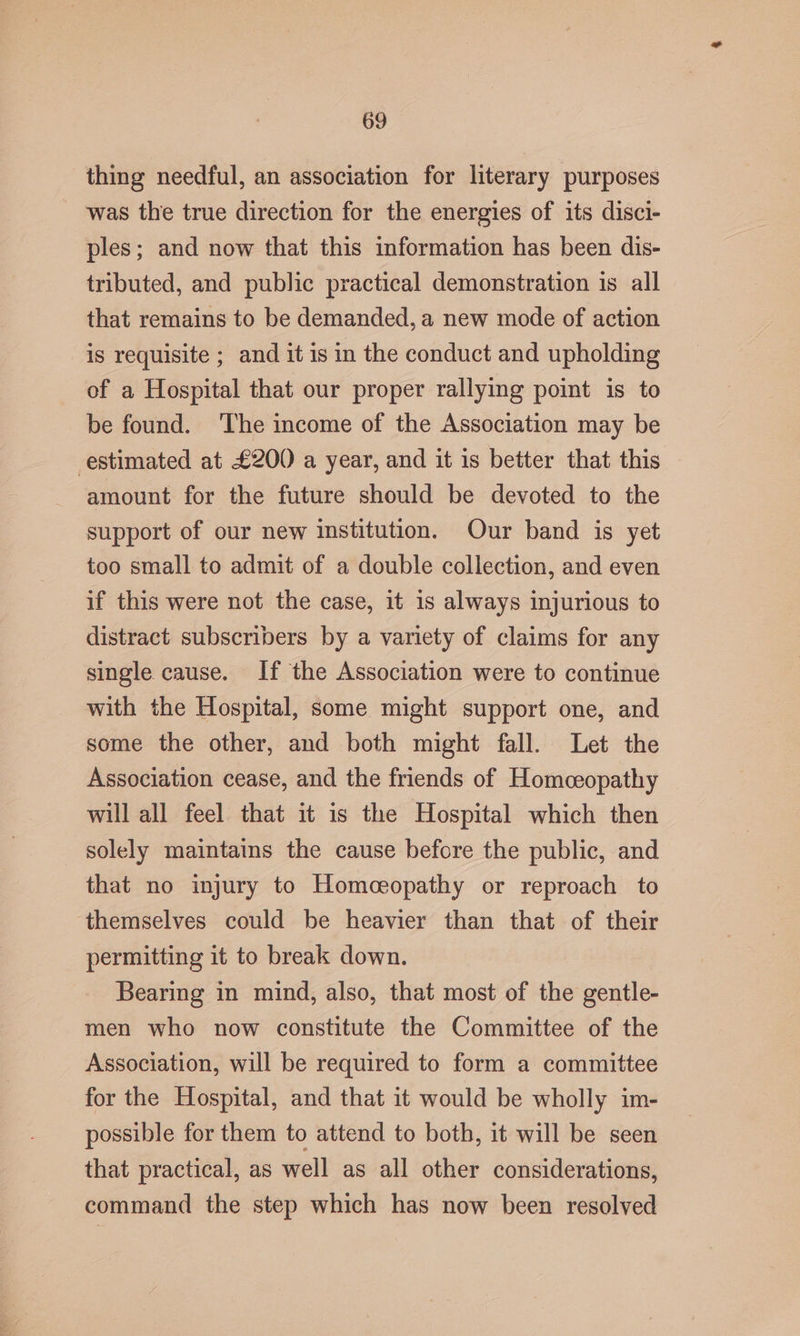 thing needful, an association for literary purposes was the true direction for the energies of its disci- ples; and now that this information has been dis- tributed, and public practical demonstration is all that remains to be demanded, a new mode of action is requisite ; and it is in the conduct and upholding of a Hospital that our proper rallying point is to be found. ‘The income of the Association may be estimated at £200 a year, and it 1s better that this amount for the future should be devoted to the support of our new institution. Our band is yet too small to admit of a double collection, and even if this were not the case, it 1s always injurious to distract subscribers by a variety of claims for any single cause. If the Association were to continue with the Hospital, some might support one, and some the other, and both might fall. Let the Association cease, and the friends of Homceopathy will all feel that it is the Hospital which then solely maintains the cause before the public, and that no injury to Homoeopathy or reproach to themselves could be heavier than that of their permitting it to break down. Bearing in mind, also, that most of the gentle- men who now constitute the Committee of the Association, will be required to form a committee for the Hospital, and that it would be wholly im- possible for them to attend to both, it will be seen that practical, as well as all other considerations, command the step which has now been resolved