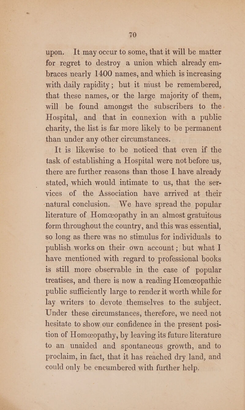 upon. It may occur to some, that it will be matter for regret to destroy a union which already em- braces nearly 1400 names, and which is increasing with daily rapidity; but it must be remembered, that these names, or the large majority of them, will be found amongst the subscribers to the. Hospital, and that in connexion with a public charity, the list is far more likely to be permanent than under any other circumstances. It is likewise to be noticed that even if the task of establishing a Hospital were not before us, there are further reasons than those I have already stated, which would intimate to us, that the ser- vices of the Association have arrived at their natural conclusion. We have spread the popular literature of Homoeopathy in an almost gratuitous form throughout the country, and this was essential, so long as there was no stimulus for individuals to publish works on their own account; but what I have mentioned with regard to professional books is still more observable in the case of popular treatises, and there is now a reading Homeopathic public sufficiently large to render it worth while for lay writers to devote themselves to the subject. Under these circumstances, therefore, we need not hesitate to show our confidence in the present posi- tion of Homceopathy, by leaving its future literature to an unaided and spontaneous growth, and to proclaim, in fact, that it has reached dry land, and could only be encumbered with further help.