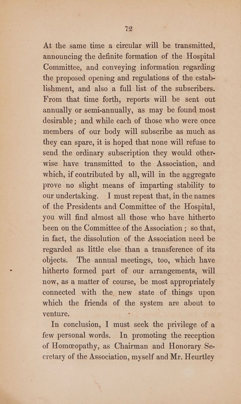 At the same time a circular will be transmitted, announcing the definite formation of the Hospital Committee, and conveying information regarding the proposed opening and regulations of the estab- lishment, and also a full list of the subscribers. From that time forth, reports will be sent out annually or semi-annually, as may be found most desirable ; and while each of those who were once members of our body will subscribe as much as they can spare, it is hoped that none will refuse to send the ordinary subscription they would other- wise have transmitted to the Association, and which, if contributed by all, will in the aggregate prove no slight means of imparting stability to our undertaking. I must repeat that, in the names of the Presidents and Committee of the Hospital, you will find almost all those who have hitherto been on the Committee of the Association ; so that, in fact, the dissolution of the Association need be regarded as little else than a transference of its objects. ‘The annual meetings, too, which have hitherto formed part of our arrangements, will now, as a matter of course, be most appropriately connected with the new state of things upon which the friends of the system are about to venture. | In conclusion, I must seek the privilege of a few personal words. In promoting the reception of Homceopathy, as Chairman and Honorary Se- cretary of the Association, myself and Mr. Heurtley