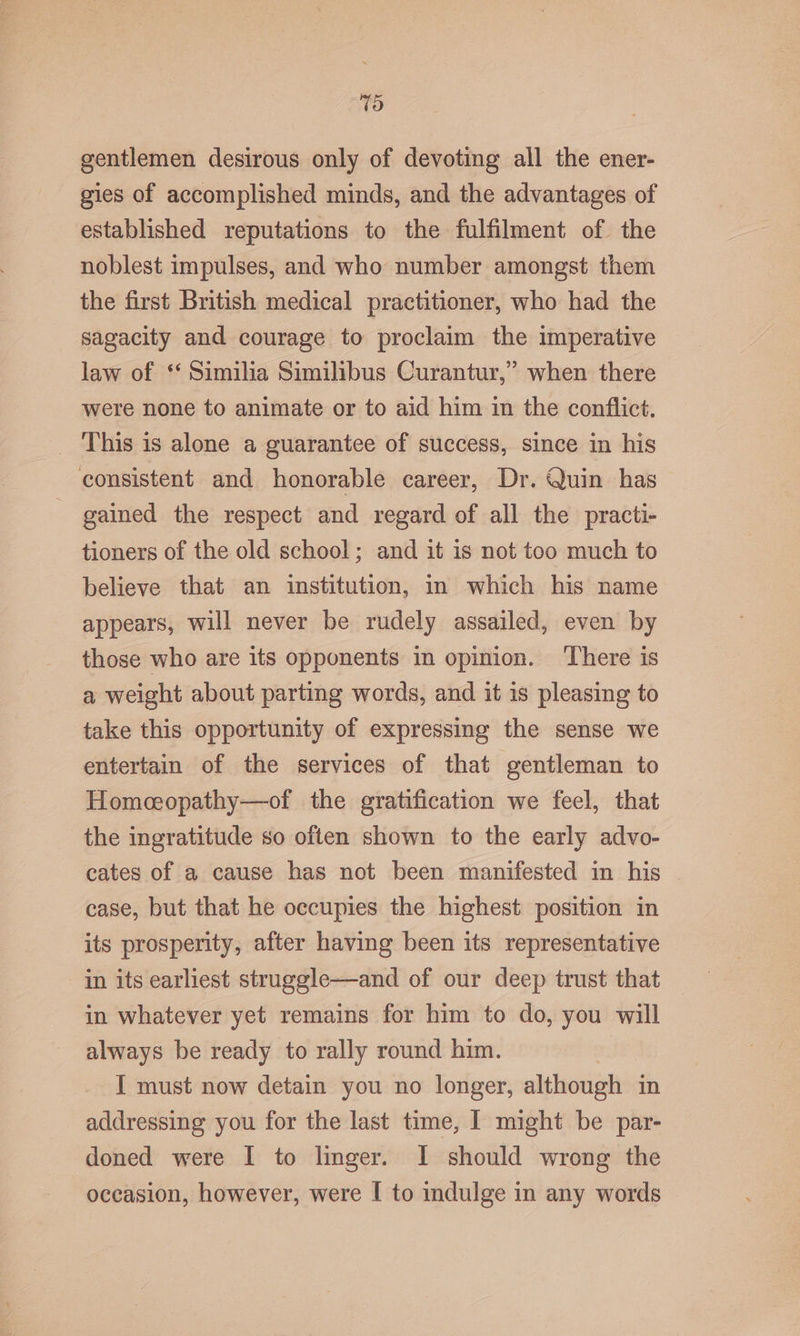 7d gentlemen desirous only of devoting all the ener- gies of accomplished minds, and the advantages of established reputations to the fulfilment of the noblest impulses, and who number amongst them the first British medical practitioner, who had the sagacity and courage to proclaim the imperative law of ‘‘ Similia Similibus Curantur,” when there were none to animate or to aid him im the conflict. This is alone a guarantee of success, since in his consistent and honorable career, Dr. Quin has gained the respect and regard of all the practi- tioners of the old school; and it is not too much to believe that an institution, in which his name appears, will never be rudely assailed, even by those who are its opponents in opinion. There is a weight about parting words, and it is pleasing to take this opportunity of expressing the sense we entertain of the services of that gentleman to Homceopathy—of the gratification we feel, that the ingratitude so often shown to the early advo- cates of a cause has not been manifested in his case, but that he occupies the highest position in its prosperity, after having been its representative in its earliest struggle—and of our deep trust that in whatever yet remains for him to do, you will always be ready to rally round him. I must now detain you no longer, although in addressing you for the last time, I might be par- doned were I to linger. I should wrong the occasion, however, were [ to indulge in any words