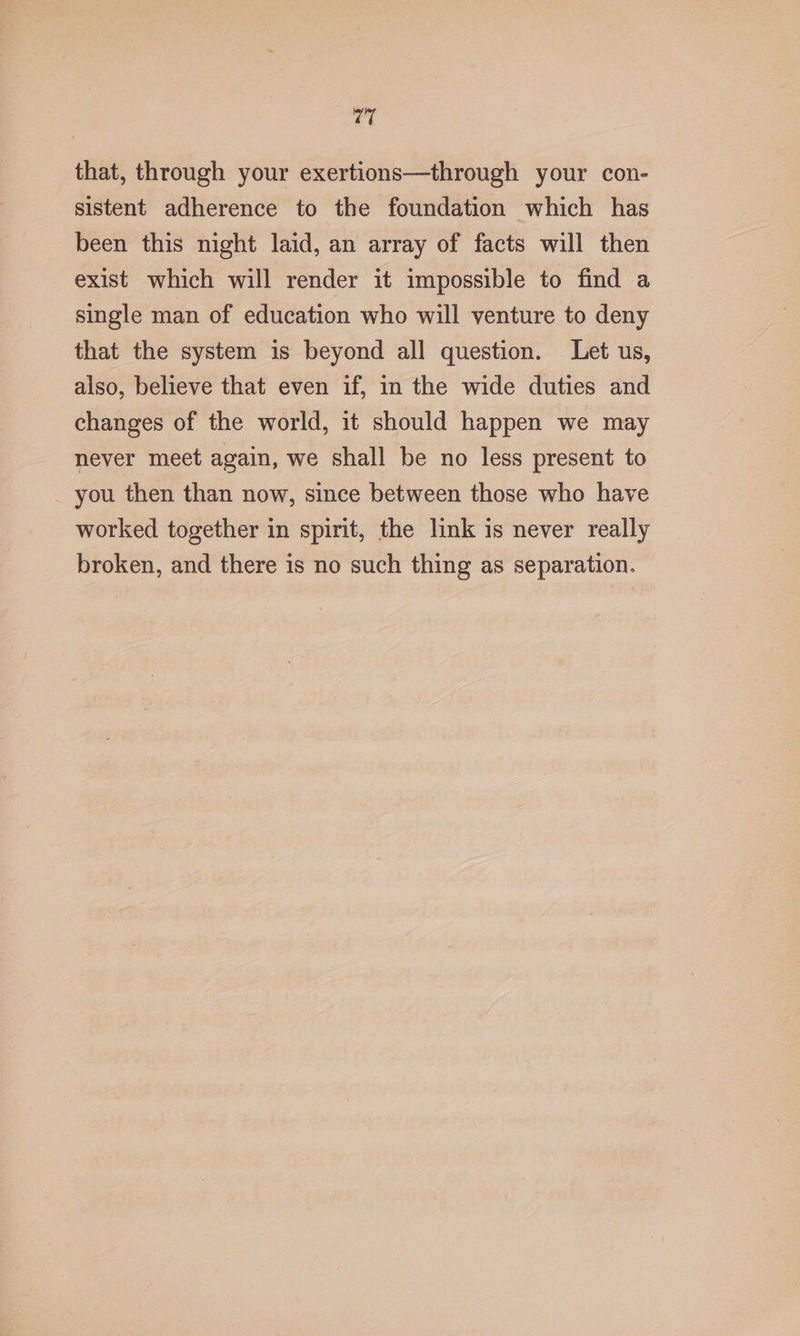 that, through your exertions—through your con- sistent adherence to the foundation which has been this night laid, an array of facts will then exist which will render it impossible to find a single man of education who will venture to deny that the system is beyond all question. Let us, also, believe that even if, in the wide duties and changes of the world, it should happen we may never meet again, we shall be no less present to _ you then than now, since between those who have worked together in spirit, the link is never really broken, and there is no such thing as separation.
