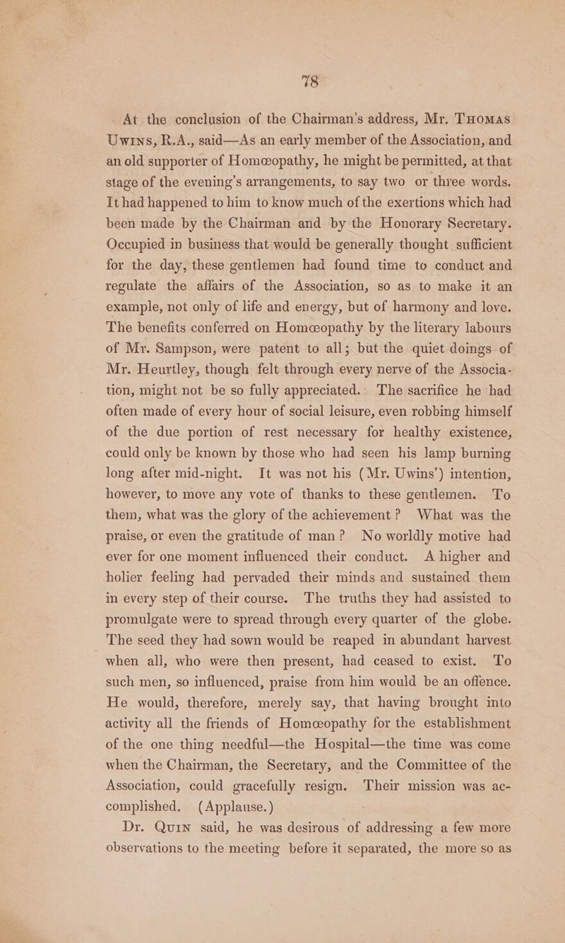 At the conclusion of the Chairman’s address, Mr. THomas Uwins, R.A., said—As an early member of the Association, and an old supporter of Homeopathy, he might be permitted, at that stage of the evening's arrangements, to say two or three words. It had happened to him to know much of the exertions which had been made by the Chairman and by the Honorary Secretary. Occupied in business that would be generally thought sufficient for the day, these gentlemen had found time to conduct and regulate the affairs of the Association, so as to make it an example, not only of life and energy, but of harmony and love. The benefits conferred on Homeopathy by the literary labours of Mr. Sampson, were patent to all; but the quiet doings of Mr. Heurtley, though felt through every nerve of the Associa- tion, might not be so fully appreciated. The sacrifice he had often made of every hour of social leisure, even robbing himself of the due portion of rest necessary for healthy existence, could only be known by those who had seen his lamp burning long after mid-night. It was not his (Mr. Uwins’) intention, however, to move any vote of thanks to these gentlemen. To them, what was the glory of the achievement ? What was the praise, or even the gratitude of man? No worldly motive had ever for one moment influenced their conduct. A higher and holier feeling had pervaded their minds and sustained them in every step of their course. The truths they had assisted to promulgate were to spread through every quarter of the globe. The seed they had sown would be reaped in abundant harvest when all, who were then present, had ceased to exist. To such men, so influenced, praise from him would be an offence. He would, therefore, merely say, that having brought into activity all the friends of Homeceopathy for the establishment of the one thing needful—the Hospital—the time was come when the Chairman, the Secretary, and the Committee of the Association, could gracefully resign. ‘Their mission was ac- complished. (Applause.) Dr. Quin said, he was desirous of addressing a few more observations to the meeting before it separated, the more so as