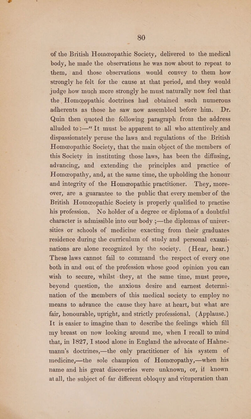of the British Homeopathic Society, delivered to the medical body, he made the observations he was now about to repeat to them, and those observations would convey to them how strongly he felt for the cause at that period, and they would judge how much more strongly he must naturally now feel that the. Homeopathic doctrines had obtained such numerous adherents as those he saw now assembled before him. Dr. Quin then quoted the following paragraph from the address alluded to:— It must be apparent to all who attentively and dispassionately peruse the laws and regulations of the British Homeopathic Society, that the main object of the members of this Society in instituting those laws, has been the diffusing, advancing, and extending the principles and practice of Homeopathy, and, at the same time, the upholding the honour and integrity of the Homeopathic practitioner. They, more- over, are a guarantee to the public that every member of the British Homeopathic Society is properly qualified to practise his profession. No holder of a degree or diploma of a doubtful character is admissible into our body ;—the diplomas of univer- sities or schools of medicine exacting from their graduates residence during the curriculum of study and personal exami- nations are alone recognized by the society. (Hear, hear.) These laws cannot fail to command the respect of every one both in and out of the profession whose good opinion you can wish to secure, whilst they, at the same time, must prove, beyond question, the anxious desire and earnest determi- nation of the members of this medical society to employ no means to advance the cause they have at heart, but what are fair, honourable, upright, and strictly professional. (Applause. ) It is easier to imagine than to describe the feelings which fill my breast on now looking around me, when I recall to mind that, in 1827, I stood alone in England the advocate of Hahne- mann’s doctrines,—the only practitioner of his system of medicine,—the sole champion of Homecopathy,—when his name and his great discoveries were unknown, or, if known atall, the subject of far different obloquy and vituperation than