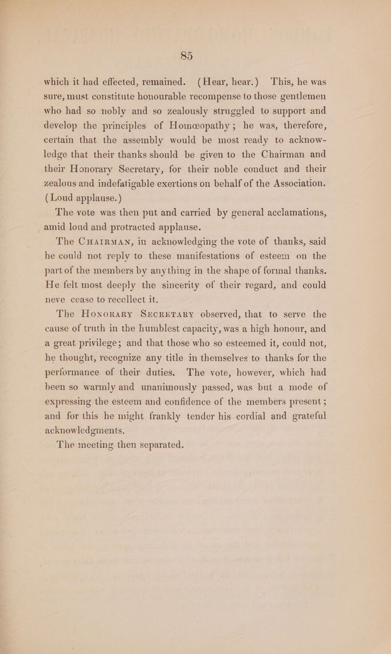 which it had effected, remained. (Hear, hear.) This, he was sure, must constitute honourable recompense to those gentlemen who had so nobly and so zealously struggled to support and develop the principles of Homeopathy; he was, therefore, certain that the assembly wuould be most ready to acknow- ledge that their thanks should be given to the Chairman and their Honorary Secretary, for their noble conduct and their zealous and indefatigable exertions on behalf of the Association. (Loud applause. ) The vote was then put and carried by general acclamations, _ amid loud and protracted applause. The CHAIRMAN, in acknowledging the vote of thanks, said he could not reply to these manifestations of esteem on the part of the members by anything in the shape of formal thanks. He felt most deeply the sincerity of their regard, and could neve cease to recollect it. The Honorary SECRETARY observed, that to serve the cause of truth in the humblest capacity, was a high honour, and a great privilege; and that those who so esteemed it, could not, he thought, recognize any title in themselves to thanks for the performance of their duties. The vote, however, which had been so warmly and unanimously passed, was but a mode of expressing the esteem and confidence of the members present 5 and for this he might frankly tender his cordial and grateful acknowledgments. The meeting then separated.