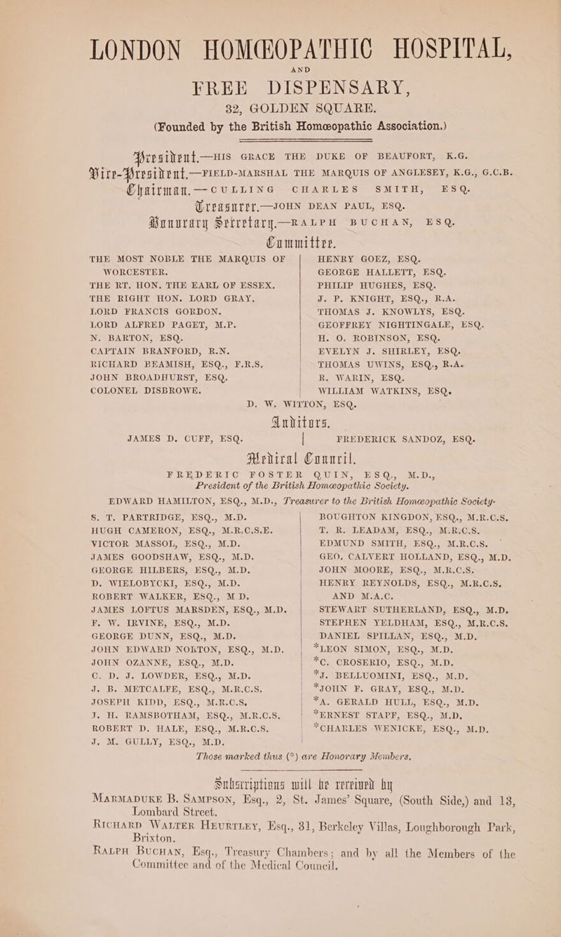 Chairman,— cuLLING SMITH, ESQ, THE MOST NOBLE THE MARQUIS OF WORCESTER. THE RT, HON. THE EARL OF ESSEX. THE RIGHT HON. LORD GRAY. LORD FRANCIS GORDON. LORD ALFRED PAGET, M.P. N. BARTON, ESQ. CAPTAIN BRANFORD, R.N. RICHARD BEAMISH, ESQ., F.R.S. JOHN BROADHURST, ESQ. COLONEL DISBROWE. HENRY GOEZ, ESQ. GEORGE HALLETT, ESQ. PHILIP HUGHES, ESQ. J. P. KNIGHT, ESQ., R.A. THOMAS J. KNOWLYS, ESQ. GEOFFREY NIGHTINGALE, ESQ. H. 0. ROBINSON, ESQ. EVELYN J. SHIRLEY, ESQ. THOMAS UWINS, ESQ,, R.A. R. WARIN, ESQ. WILLIAM WATKINS, ESQ. JAMES D. CUFF, ESQ. FREDERICK SANDOZ, ESQ. S. T, PARTRIDGE, ESQ., M.D. HUGH CAMERON, ESQ., M.R.C.S.E. VICTOR MASSOL, ESQ., M.D. JAMES GOODSHAW, ESQ., M.D. GEORGE HILBERS, ESQ., M.D. D. WIELOBYCKI, ESQ., M.D. ROBERT WALKER, ESQ., M.D. JAMES LOFTUS MARSDEN, ESQ., M.D. F. W. IRVINE, ESQ., M.D. GEORGE DUNN, ESQ., M.D. JOHN EDWARD NOKTON, ESQ., M.D. JOHN OZANNE, ESQ., M.D. Cc. D. J. LOWDER, ESQ., M.D. J. B. METCALFE, ESQ., M.R.C.S. JOSEPH KIDD, ESQ., M.R.C.S, J. H. RAMSBOTHAM, ESQ., M.R.C.S, ROBERT D. HALE, ESQ., M.R.C.S. J, M. GULLY, ESQ., M.D. BOUGHTON KINGDON, ESQ., M.R.C.S. T. R. LEADAM, ESQ., M:R:C.S. EDMUND SMITH, ESQ., M.R.C.S. GEO, CALVERT HOLLAND, ESQ., M.D. JOHN MOORE, ESQ., M.R.C.S. HENRY REYNOLDS, ESQ., M.R.C.S. AND M.A.C. STEWART SUTHERLAND, ESQ., M.D. STEPHEN YELDHAM, ESQ., M.R.C.S. DANIEL SPILLAN, ESQ., M.D. *LEON SIMON, ESQ., M.D. *C, CROSERIO, ESQ., M.D. *J. BELLUOMINI, ESQ., M.D. *JOHN F. GRAY, ESQ., M.D. *A, GERALD HULL, ESQ., M.D. *ERNEST STAPF, ESQ., M.D. *CHARLES WENICKE, ESQ., M.D. Lombard Street. Brixton.