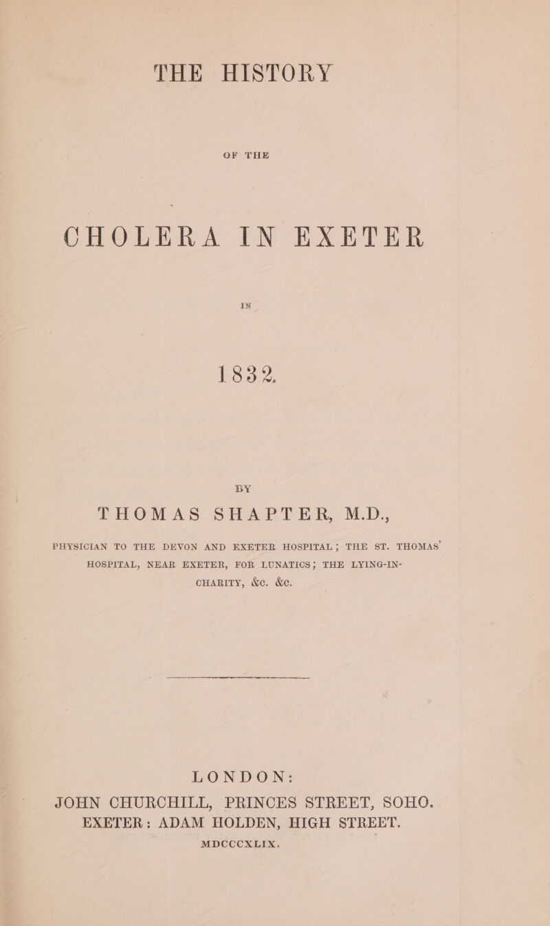 THE HISTORY OF THE CHOLERA IN EXETER IN 1832, BY THOMAS SHAPTER, M.D., PHYSICIAN TO THE DEVON AND EXETER HOSPITAL, THE ST. THOMAS HOSPITAL, NEAR EXETER, FOR LUNATICS; THE LYING-IN- CHARITY, &amp;c. &amp;ec. LONDON: JOHN CHURCHILL, PRINCES STREET, SOHO. EXETER: ADAM HOLDEN, HIGH STREET. MDCCCXLIX.