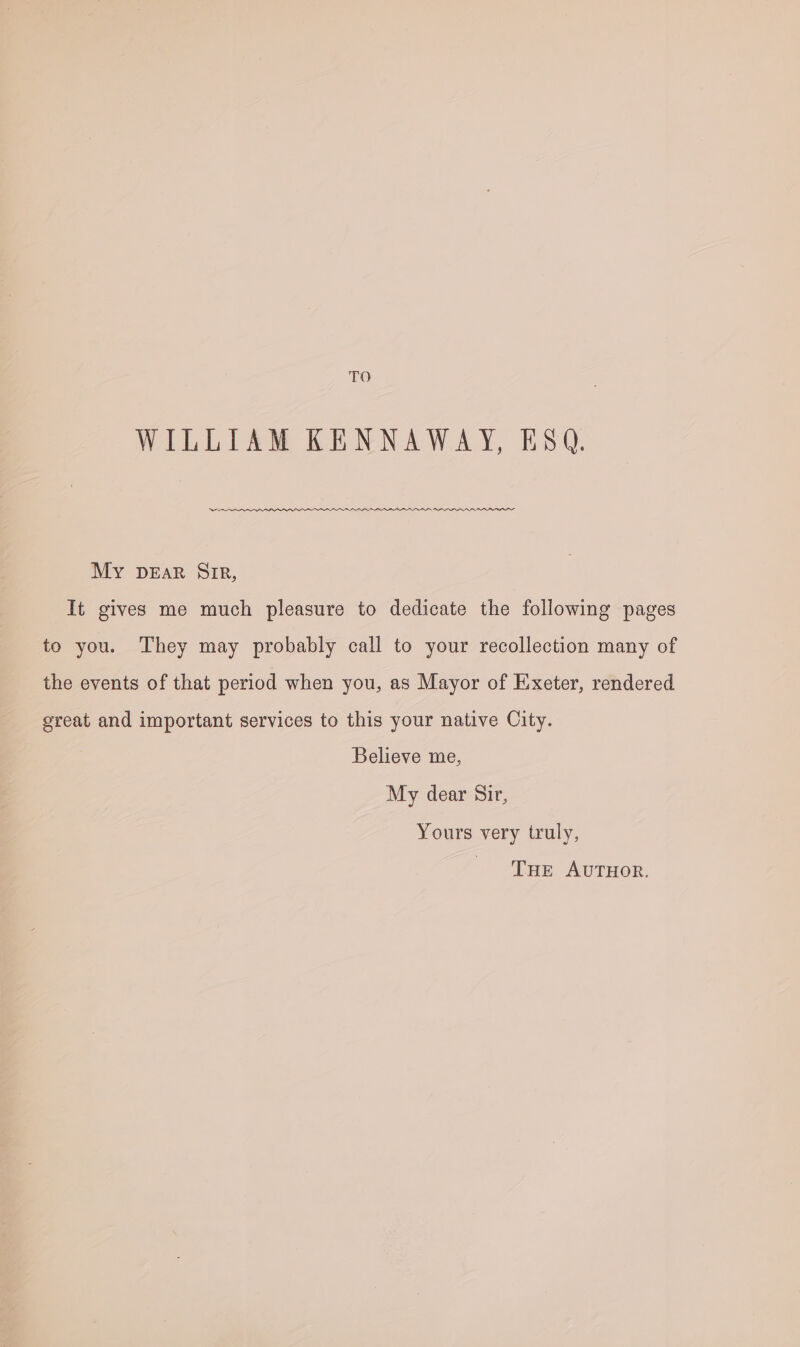 TO WILLIAM KENNAWAY, ESQ. My DEaR Sip, It gives me much pleasure to dedicate the following pages to you. They may probably call to your recollection many of the events of that period when you, as Mayor of Exeter, rendered great and important services to this your native City. Believe me, My dear Sir, Yours very truly, THE AUTHOR.