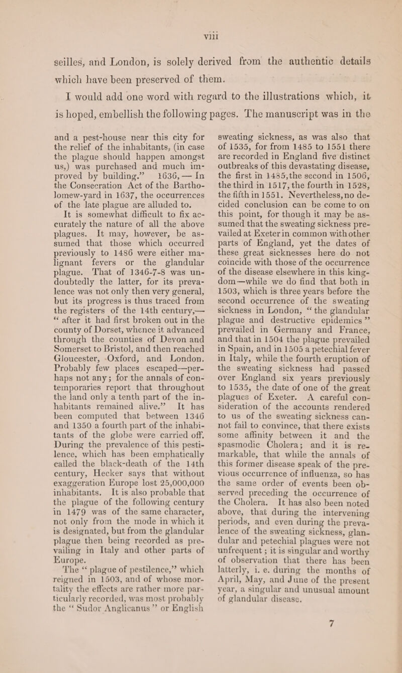 and a pest-house near this city for the relief of the inhabitants, (in case us,) was purchased and much im- proved by building.” 1636,— In the Consecration Act of the Bartho- lomew-yard in 1637, the occurrences of the late plague are alluded to. It is somewhat difficult to fix ac- eurately the nature of all the above plagues. It may, however, be as- sumed that those which occurred previously to 1486 were either ma- lignant fevers or the glandular plague. That of 1346-7-8 was un- doubtedly the latter, for its preva- lence was not only then very general, but its progress is thus traced from the registers of the 14th century,— *‘ after it had first broken out in the county of Dorset, whence it advanced through the counties of Devon and Somerset to Bristol, and then reached Gloucester, -Oxford, and London. Probably few places escaped—per- haps not any; for the annals of con- temporaries report that throughout the land only a tenth part of the in- habitants remained alive.” It has been computed that between 1346 and 1350 a fourth part of the inhabi- tants of the globe were carried off. During the prevalence of this pesti- lence, which has been emphatically called the black-death of the 14th century, Hecker says that without exaggeration Europe lost 25,000,000 inhabitants. It is also probable that the plague of the following century in 1479 was of the same character, not only from the mode in which it is designated, but from the glandular plague then being recorded as pre- vailing in Italy and other parts of Kurope. The ‘‘ plague of pestilence,”’ which reigned in 1503, and of whose mor- tality the effects are rather more par- ticularly recorded, was most probably the “ Sudor Anglicanus ”’ or English sweating sickness, as was also that of 1535, for from 1485 to 1551 there are recorded in England five distinct outbreaks of this devastating disease, the first in 1485,the second in 1506, the third in 1517, the fourth in 1528, the fifth in 1551. Nevertheless, no de- cided conclusion can be come to on this point, for though it may be as- sumed that the sweating sickness pre- vailed at Exeter in common with other parts of England, yet the dates of these great sicknesses here do not coincide with those of the occurrence of the disease elsewhere in this king- dom—while we do find that both in 1503, which is three years before the second occurrence of the sweating sickness in London, “ the glandular plague and destructive epidemics ” prevailed in Germany and France, and that in 1504 the plague prevailed in Spain, and in 1505 a petechial fever in Italy, while the fourth eruption of the sweating sickness had passed over England six years previously to 1535, the date of one of the great plagues of Exeter. A careful con- sideration of the accounts rendered to us of the sweating sickness can- not fail to convince, that there exists some affinity between it and the spasmodic Cholera; and it is re- markable, that while the annals of this former disease speak of the pre- vious occurrence of influenza, so has the same order of events been ob- served preceding the occurrence of the Cholera. It has also been noted above, that during the intervening periods, and even during the preva- lence of the sweating sickness, glan- dular and petechial plagues were not unfrequent ; it is singular and worthy of observation that there has been latterly, 1. e. during the months of April, May, and June of the present year, a singular and unusual amount of glandular disease.