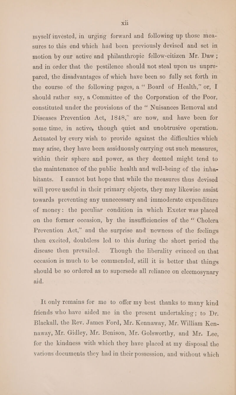 myself invested, in urging forward and following up those mea- sures to this end which had been previously devised and set in motion by our active and philanthropic fellow-citizen Mr. Daw ; and in order that the pestilence should not steal upon us unpre- pared, the disadvantages of which have been so fully set forth im the course of the following pages, a “‘ Board of Health,” or, I should rather say, a Committee of the Corporation of the Poor, constituted under the provisions of the “ Nuisances Removal and Diseases Prevention Act, 1848,” are now, and have been for some time, in active, though quiet and unobtrusive operation. Actuated by every wish to provide against the difficulties which may arise, they have been assiduously carrying out such measures, within their sphere and power, as they deemed might tend to the maintenance of the public health and well-being of the inha- bitants. I cannot but hope that while the measures thus devised will prove useful in their primary objects, they may likewise assist towards preventing any unnecessary and immoderate expenditure of money: the peculiar condition in which Exeter was placed on the former occasion, by the insufficiencies of the ‘* Cholera Prevention Act,” and the surprise and newness of the feelings then excited, doubtless led to this during the short period the disease then prevailed. Though the liberality evinced on that occasion is much to be commended, still it is better that things should be so ordered as to supersede all reliance on eleemosynary aid. It only remains for me to offer my best thanks to many kind friends who have aided me in the present undertaking; to Dr. Blackall, the Rev. James Ford, Mr. Kennaway, Mr. William Ken- naway, Mr. Gidley, Mr. Benison, Mr. Golsworthy, and Mr. Lee, for the kindness with which they have placed at my disposal the various documents they had in their possession, and without which