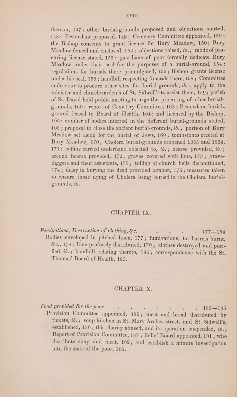 thereon, 147; other burial-grounds proposed and objections started, 148; Pester-lane proposed, 149; Cemetery Committee appointed, 150 ; the Bishop consents to grant license for Bury Meadow, 150; Bury Meadow fenced and enclosed, 152; objections raised, ib.; mode of pro- curing license stated, 153; guardians of poor formally dedicate Bury Meadow under their seal for the purposes of a burial-ground, 154 ; regulations for burials there promulgated, 155; Bishop grants license under his seal, 156 ; handbill respecting funerals there, 158 ; Committee endeavour to procure other sites for burial-grounds, ib.; apply to the minister and churchwarden’s of St. Sidwell’s to assist them, 159; parish of St. David hold public meeting to urge the procuring of other burial- grounds, 160; report of Cemetery Committee, 163 ; Pester-lane burial- ground leased to Board of Health, 164; and licensed by the Bishop, 165; number of bodies interred in the different burial-grounds stated, 168 ; proposal to close the ancient burial-grounds, 7b.; portion of Bury Meadow set aside for the burial of Jews, 169; tombstones erected at Bury Meadow, 170; Cholera burial-grounds reopened 1833 and 1834, 171; coffins carried underhand objected to, 7b.; hearse provided, id. ; second hearse provided, 172; graves covered with lime, 173; grave- diggers and their assistants, 173; tolling of church bells discontinued, 174; delay in burying the dead provided against, 175; measures taken to ensure those dying of Cholera being buried in the Cholera burial- grounds, 7b. CHAPTER IX. Fumigations, Destruction of clothing, &amp;c. . : : . . 177—184 Bodies enveloped in pitched linen, 177 ; fumigations, tar-barrels burnt, &amp;c., 178 ; lime profusely distributed, 179 ; clothes destroyed and puri- fied, 1b.; handbill relating thereto, 180; correspondence with the St. Thomas’ Board of Health, 183. CHAPTER X. Food provided for the poor ; - : ; : ; - 185—195 Provision Committee appointed, 185; meat and bread distributed by tickets, 7b. ; soup kitchen in St. Mary Arches-street, and St. Sidwell’s, established, 186 ; this charity abused, and its operation suspended, id.; Report of Provision Committee, 187 ; Relief Board appointed, 191 ; who distribute soup and meat, 192; and establish a minute investigation into the state of the poor, 193.