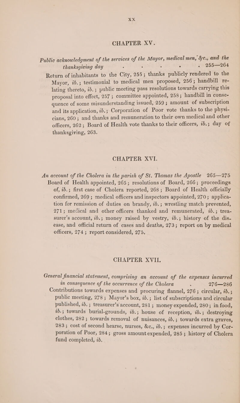 CHAPTER XV. Public acknowledgment of the services of the Mayor, medical men, &amp;c., and the thanksgiving day ° : : : - 255—264 Return of inhabitants to the City, 255; thanks publicly rendered to the Mayor, ib.; testimonial to medical men proposed, 256 ; handbill re- lating thereto, ib. ; public meeting pass resolutions towards carrying this proposal into effect, 257 ; committee appointed, 258; handbill in conse- quence of some misunderstanding issued, 259 ; amount of subscription and its application, i2.; Corporation of Poor vote thanks to the physi- cians, 260; and thanks and remuneration to their own medical and other officers, 262; Board of Health vote thanks to their officers, 70. ; day of thanksgiving, 263. CHAPTER XVI. An account of the Cholera in the parish of St. Thomas the Apostle 265—275 Board of Health appointed, 265; resolutions of Board, 266; proceedings of, ib.; first case of Cholera reported, 268; Board of Health officially confirmed, 269 ; medical officers and inspectors appointed, 270; applica- tion for remission of duties on brandy, 7b.; wrestling match prevented, 271; medical and other officers thanked and remunerated, 7b.; trea- surers account, 7b.; money raised by vestry, ib.; history of the dis- ease, and official return of cases and deaths, 273; report on by medical officers, 274 ; report considered, 275. CHAPTER XVII. General financial statement, comprising an account of the eapenses incurred in consequence of the occurrence of the Cholera : 276—286 Contributions towards expenses and procuring flannel, 276 ; circular, 7b. ; public meeting, 278 ; Mayor’s box, ib.; list of subscriptions and circular published, 2b. ; treasurer’s account, 281 ; money expended, 280; in food, ib.; towards burial-grounds, ib.; house of reception, ib. ; destroying clothes, 282 ; towards removal of nuisances, ib.; towards extra graves, 283; cost of second hearse, nurses, &amp;c., ib. ; expenses incurred by Cor- poration of Poor, 284; gross amount expended, 285; history of Cholera fund completed, id.