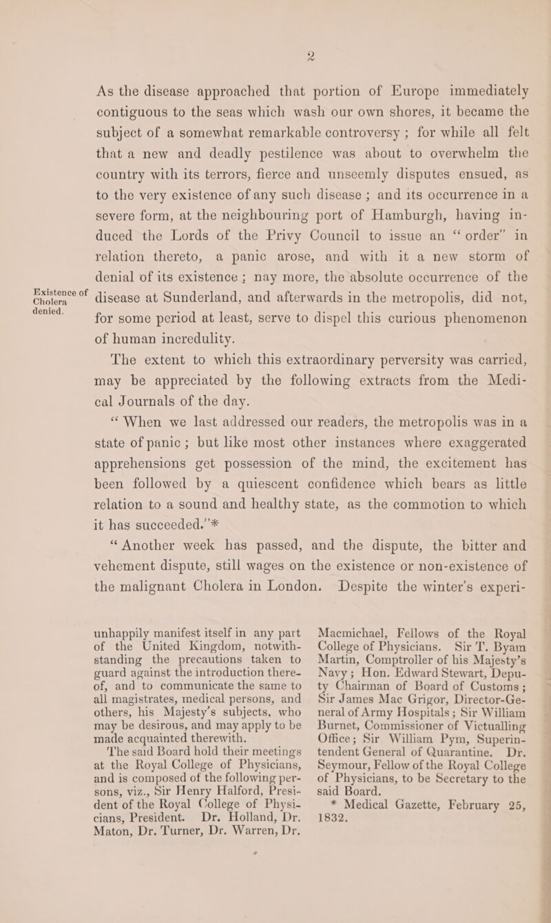 Existence of Cholera denied. As the disease approached that portion of Europe immediately contiguous to the seas which wash our own shores, it became the subject of a somewhat remarkable controversy ; for while all felt that a new and deadly pestilence was about to overwhelm the country with its terrors, fierce and unseemly disputes ensued, as to the very existence of any such disease ; and its occurrence in a severe form, at the neighbouring port of Hamburgh, haying in- duced the Lords of the Privy Council to issue an “ order’ in relation thereto, a panic arose, and with it a new storm of denial of its existence ; nay more, the absolute occurrence of the disease at Sunderland, and afterwards in the metropolis, did not, for some period at least, serve to dispel this curious phenomenon of human incredulity. The extent to which this extraordinary perversity was carried, may be appreciated by the following extracts from the Medi- cal Journals of the day. ““When we last addressed our readers, the metropolis was in a state of panic ; but like most other instances where exaggerated apprehensions get possession of the mind, the excitement has been followed by a quiescent confidence which bears as little relation to a sound and healthy state, as the commotion to which it has succeeded. * “ Another week has passed, and the dispute, the bitter and vehement dispute, still wages on the existence or non-existence of the malignant Cholera in London. Despite the winter's experi- unhappily manifest itself in any part of the United Kingdom, notwith- standing the precautions taken to guard against the introduction there- of, and to communicate the same to all magistrates, medical persons, and others, his Majesty’s subjects, who may be desirous, and may apply to be made acquainted therewith. The said Board hold their meetings at the Royal College of Physicians, and is composed of the following per- sons, viz., Sir Henry Halford, Presi- dent of the Royal College of Physi- Maton, Dr. Turner, Dr. Warren, Dr. Macmichael, Fellows of the Royal College of Physicians. Sir T. Byam Martin, Comptroller of his Majesty’s Navy; Hon. Edward Stewart, Depu- ty Chairman of Board of Customs ; Sir James Mac Grigor, Director-Ge- neral of Army Hospitals ; Sir William Burnet, Commissioner of Victualling Office; Sir William Pym, Superin- tendent General of Quarantine. Dr. Seymour, Fellow of the Royal College of Physicians, to be Secretary to the said Board. * Medical Gazette, February 25,