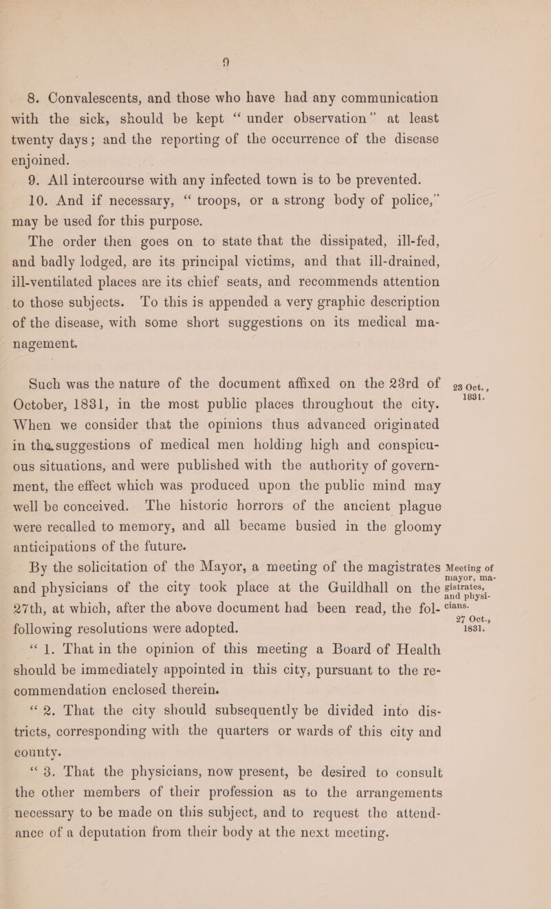 8. Convalescents, and those who have had any communication with the sick, should be kept “ under observation” at least twenty days; and the reporting of the occurrence of the disease enjoined. | 9. All intercourse with any infected town is to be prevented. 10. And if necessary, ‘‘ troops, or a strong body of police,” may be used for this purpose. The order then goes on to state that the dissipated, ill-fed, and badly lodged, are its principal victims, and that ill-drained, ill-ventilated places are its chief seats, and recommends attention _to those subjects. To this is appended a very graphic description of the disease, with some short suggestions on its medical ma- nagement. Such was the nature of the document affixed on the 23rd of 9 oct., October, 1881, in the most public places throughout the city. ae When we consider that the opinions thus advanced originated in the.suggestions of medical men holding high and conspicu- ous situations, and were published with the authority of govern- ment, the effect which was produced upon the public mind may well be conceived. ‘The historic horrors of the ancient plague were recalled to memory, and all became busied in the gloomy anticipations of the future. By the solicitation of the Mayor, a meeting of the magistrates Meeting of mayor, ma- and physicians of the city took place at the Guildhall on the sistrates, and physi- 27th, at which, after the above document had been read, the fol- %™* ° ° 27 Oct., following resolutions were adopted. on “|, That in the opinion of this meeting a Board of Health should be immediately appointed in this city, pursuant to the re- commendation enclosed therein. “2, That the city should subsequently be divided into dis- tricts, corresponding with the quarters or wards of this city and county. “3. That the physicians, now present, be desired to consult the other members of their profession as to the arrangements necessary to be made on this subject, and to request the attend- ance of a deputation from their body at the next meeting.