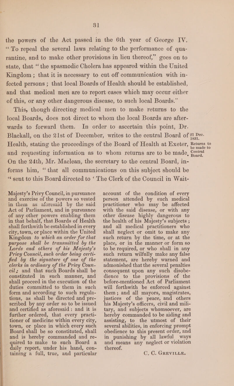 the powers of the Act passed in the 6th year of George IV. “To repeal the several laws relating to the performance of qua- rantine, and to make other provisions in lieu thereof,’ goes on to state, that ‘“‘ the spasmodic Cholera has appeared within the United Kingdom ; that it is necessary to cut off communication with in- fected persons ; that local Boards of Health should be established, and that medical men are to report cases which may occur either of this, or any other dangerous disease, to such local Boards.” This, though directing medical men to make returns to the local Boards, does not direct to whom the local Boards are after- wards to forward them. In order to ascertain this point, Dr. Blackall, on the 21st of December, writes to the central Board of ae Health, stating the proceedings of the Board of Health at Exeter, Retums to and requesting information as to whom returns are to be made, font On the 24th, Mr. Maclean, the secretary to the central Board, in- forms him, “that all communications on this subject should be “sent to this Board directed to ‘ The Clerk of the Council in Wait- Majesty’s Privy Council, in pursuance and exercise of the powers so vested in them as aforesaid by the said Act of Parliament, and in pursuance of any other powers enabling them in that behalf, that Boards of Health shall forthwith be established in every city, town, or place within the United Kingdom to which an order for that purpose shall be transmitted by the Lords and others of his Majesty’s Privy Council, such order being certi- fied by the signature of one of the clerks in ordinary of the Privy Coun- cil; and that such Boards shall be constituted in such manner, and shall proceed in the execution of the duties committed to them in such form and according to such regula- tions, as shall be directed and pre- scribed by any order so to be issued and certified as aforesaid: and it is further ordered, that every practi- tioner of medicine within every city, town, or place in which every such Board shall be so constituted, shall and is hereby commanded and re- quired to make to such Board a daily report, under his hand, con- account of the condition of every person attended by such medical practitioner who may be affected with the said disease, or with any other disease highly dangerous to and all medical practitioners who shall neglect or omit to make any such return by the time, or at the place, or in the manner or form so to be required, or who shall in any such return wilfully make any false statement, are hereby warned and admonished that the several penalties consequent upon any such disobe- dience to the provisions of the before-mentioned Act of Parliament will forthwith be enforced against them; and all mayors, magistrates, justices of the peace, and others his Majesty’s officers, civil and mili- tary, and subjects whomsoever, are hereby commanded to be aiding and assisting, to the utmost of their several abilities, in enforcing prompt obedience to this present order, and in punishing by all lawful ways and means any neglect or violation thereof.