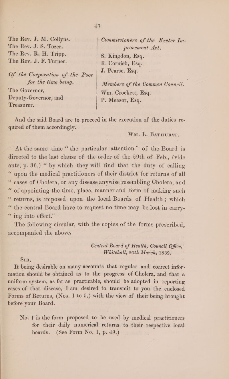 The Rev. J. M. Collyns. Commissioners of the Exeter Im- The Rev. J. S. Tozer. provement Act. The Rev. R. H. Tripp. S. Kingdon, Esq. The Rev. J. F. Turner. R. Cornish, Esq. : , Esq. Of the Corporation of the Poor J. Pearse, Esq Sor the time being. Members of the Common Council. | The Governor, | Wm. Crockett, Esq. Deputy-Governor, and P. Measor, Esq. Treasurer. And the said Board are to proceed in the execution of the duties re- quired of them accordingly. Won. L. Batruurst. At the same time “ the particular attention” of the Board is directed to the last clause of the order of the 29th of Feb., (vide ante, p. 36,) “ by which they will find that the duty of calling “ upon the medical practitioners of their district for returns of all “‘ cases of Cholera, or any disease anywise resembling Cholera, and “ of appointing the time, place, manner and form of making such “ returns, is imposed upon the local Boards of Health ; which “ the central Board have to request no time may be lost in carry- “ ing into effect.” The following circular, with the copies of the forms prescribed, accompanied the above. Central Board of Health, Council Office, Whitehall, 20th March, 1832, Sia, It being desirable on many accounts that regular and correct infor- mation should be obtained as to the progress of Cholera, and that a uniform system, as far as practicable, should be adopted in reporting cases of that disease, I am desired to transmit to you the enclosed Forms of Returns, (Nos. | to 5,) with the view of their being brought before your Board. No. | is the form proposed to be used by medical practitioners for their daily numerical returns to their respective local boards. (See Form No. 1, p. 49.)