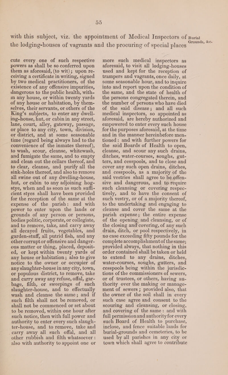 Dd with this subject, viz. the appointment of Medical Inspectors of Buriat : : ‘ Grounds, &amp;c. the lodging-houses of vagrants and the procuring of special places cute every one of such respective powers as shall be so conferred upon them as aforesaid, (to wit); upon re- ceiving a certificate in writing, signed by two medical practitioners, of the existence of any offensive impurities, dangerous to the public health, with- in any house, or within twenty yards of any house or habitation, by them- selves, their servants, or others of the King’s subjects, to enter any dwell- ing-house, hut, or cabin in any street, lane, court, alley, gateway, passage, or place to any city, town, division, or district, and at some seasonable time (regard being always had to the convenience of the inmates thereof), to wash, scour, cleanse, whitewash, and fumigate the same, and to empty and clean out the cellars thereof, and to clear, cleanse, and purify all the sink-holes thereof, and also to remove all swine out of any dwelling-house, hut, or cabin to any adjoining hog- stye, when and as soon as such sufhi- cient styes shall have been provided for the reception of the same at the expense of the parish: and with power to enter upon the lands or grounds of any person or persons, bodies politic, corporate, or collegiate, and to remove, take, and carry away all decayed fruits, vegetables, and garden-stuff, all putrid fish, and any other corrupt or offensive and danger- ous matter or thing, placed, deposit- ed, or kept within twenty yards of any house or habitation; also to give notice to the owner or occupier of -any slaughter-house in any city, town, or populous district, to remove, take and carry away any refuse, offal, gar- bage, filth, or sweepings of such slaughter-house, and to effectually wash and cleanse the same; and if such filth shall not be removed, or shall not be commenced or set about to be removed, within one hour after such notice, then with full power and authority to enter every such slaugh- ter-house, and to remove, take and _carry away all such offal, and all other rubbish and filth whatsoever : also with authority to appoint one or more such medical inspectors as aforesaid, to visit all lodging-houses used and kept for the reception of trampers and vagrants, once daily, at some seasonable hour, and to inquire into and report upon the condition of the same, and the state of health of the persons congregated therein, and the number of persons who have died of the said disease; and all such medical inspectors, so appointed as aforesaid, are hereby authorized and empowered to enter every such house for the purposes aforesaid, at the time and in the manner hereinbefore men- tioned: and with further powers for the said Boards of Health to open, cleanse, and scour any such drains, ditches, water-courses, soughs, gut- ters, and cesspools, and to close and cover any such open drains, ditches, and cesspools, as a majority of the said vestries shall agree to be.offen- sive and dangerous, and to require such cleansing or covering respec- tively, and to have the consent of such vestry, or of a majority thereof, to the undertaking and engaging to cleanse and cover the same at the parish expense; the entire expense of the opening and cleansing, or of the closing and covering, of any such drain, ditch, or pool respectively, in no case exceeding fifty pounds for the complete accomplishment of the same; provided always, that nothing in this order contained shall be taken or held to extend to any drains, ditches, water-courses, soughs, gutters, and cesspools being within the jurisdic- tions of the commissioners of sewers, or of trustees, or others, having au- thority over the making or manage- ment of sewers ; provided also, that the owner of the soil shall in every such case agree and consent to the scouring and cleansing, or closing, and covering of the same: and with full permissionand authority for every such Board of Health to purchase, inclose, and fence suitable lands for burial-grounds and cemeteries, to be used by all parishes in any city or town which shall agree to contribute