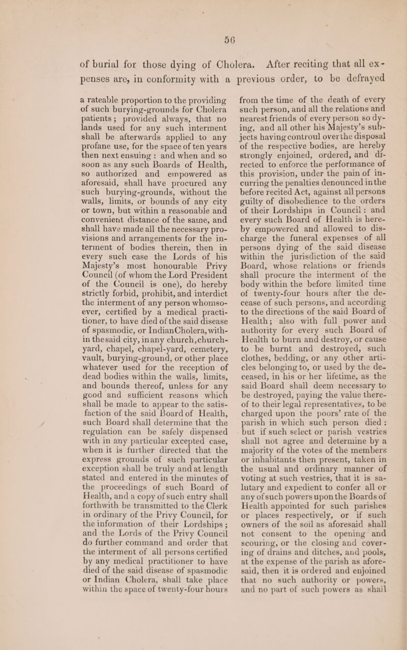 After reciting that all ex- a rateable proportion to the providing of such burying-grounds for Cholera patients; provided always, that no lands used for any such interment shall be afterwards applied to any profane use, for the space of ten years then next ensuing: and when and so soon as any such Boards of Health, so authorized and empowered as aforesaid, shall have procured any such burying-grounds, without the walls, limits, or bounds of any city or town, but within a reasonable and convenient distance of the sane, and shall have made all the necessary pro- visions and arrangements for the in- terment of bodies therein, then in every such case the Lords of his Majesty’s most honourable Privy Council (of whom the Lord President of the Council is one), do hereby strictly forbid, prohibit, and interdict the interment of any person whomso- ever, certified by a medical practi- tioner, to have died of the said disease of spasmodic, or IndianCholera, with- in thesaid city, inany church,church- yard, chapel, chapel-yard, cemetery, vault, burying-ground, or other place whatever used for the reception of dead bodies within the walls, limits, and bounds thereof, unless for any good and sufficient reasons which shall be made to appear to the satis- faction of the said Board of Health, such Board shall determine that the regulation can be safely dispensed with in any particular excepted case, when it is further directed that the express grounds of such particular exception shall be truly and at length stated and entered in the minutes of the proceedings of such Board of Health, and a copy of such entry shall forthwith be transmitted to the Clerk in ordinary of the Privy Council, for the information of their Lordships ; and the Lords of the Privy Council do further command and order that the interment of all persons certified by any medical practitioner to have died of the said disease of spasmodic or Indian Cholera, shall take place within the space of twenty-four hours from the time of the death of every such person, and all the relations and nearest friends of every person so dy- ing, and all other his Majesty’s sub- jects having controul over the disposal of the respective bodies, are hereby strongly enjoined, ordered, and dr- rected to enforce the performance of this provision, under the pain of in- curring the penalties denounced inthe before recited Act, against all persons guilty of disobedience to the orders of their Lordships in Council: and every such Board of Health is here- by empowered and allowed to dis- charge the funeral expenses of all persons dying of the said disease within the jurisdiction of the said Board, whose relations or friends shall procure the interment of the body within the before limited time of twenty-four hours after the de- cease of such persons, and according to the directions of the said Board of Health; also with full power and authority for every such Board of Health to burn and destroy, or cause to be burnt and destroyed, such clothes, bedding, or any other arti- cles belonging to, or used by the de- ceased, in his or her lifetime, as the said Board shall deem necessary to be destroyed, paying the value there- of to their legal representatives, to be charged upon the poors’ rate of the parish in which such person died : but if such select or parish vestries shall not agree and determine by a majority of the votes of the members or inhabitants then present, taken in the usual and ordinary manner of voting at such vestries, that it is sa- lutary and expedient to confer all or any of such powers upon the Boards of Health appointed for such parishes or places respectively, or if such owners of the soil as aforesaid shall not consent to the opening and scouring, or the closing and cover- ing of drains and ditches, and pools, at the expense of the parish as afore- said, then it is ordered and enjoined that no such authority or powers, and no part of such powers as shail